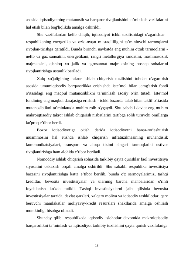 18
asosida iqtisodiyotning mutanosib va barqaror rivojlanishini ta’minlash vazifalarini
hal etish bilan bog'liqlikda amalga oshirildi.
Shu vazifalardan kelib chiqib, iqtisodiyot ichki tuzilishidagi o'zgarishlar -
respublikaning energetika va oziq-ovqat mustaqillligini ta’minlovchi tarmoqlarni
rivojlan-tirishga qaratildi. Bunda birinchi navbatda eng muhim o'zak tarmoqlarni -
neftb va gaz sanoatini, energetikani, rangli metallurgiya sanoatini, mashinasozlik
majmuasini, qishloq xo jalik va agrosanoat majmuasining boshqa sohalarini
rivojlantirishga ustunlik beriladi.
Xalq xo'jaligining takror ishlab chiqarish tuzilishini tubdan o'zgartirish
asosida umumiqtisodiy barqarorlikka erishishda iste’mol bilan jamg'arish fondi
o'rtasidagi eng maqbul mutanosiblikni ta’minlash asosiy o'rin tutadi. Iste’mol
fondining eng maqbul darajasiga erishish - ichki bozorda talab bilan taklif o'rtasida
mutanosiblikni ta’minlaщda muhim rolb o'ygaydi. Shu sababli davlat eng muhim
makroiqtisodiy takror ishlab chiqarish nisbatlarini tartibga solib turuvchi omillarga
ko'proq e’tibor berdi.
Bozor 
iqtisodiyotiga 
o'tish 
darida 
iqtisodiyotni 
barqa-rorlashtirish
muammosini hal etishda ishlab chiqarish infratuzilmasining muhandislik
kommunikatsiyalari, transport va aloqa tizimi singari tarmoqlarini ustivor
rivojlantirishga ham alohida e’tibor beriladi.
Nomoddiy ishlab chiqarish sohasida tarkibiy qayta qurishlar faol investitsiya
siyosatini o'tkazish orqali amalga oshirildi. Shu sababli respublika investitsiya
bazasini rivojlantirishga katta e’tibor berilib, bunda o'z sarmoyalarimiz, tashqi
kreditlar, bevosita investitsiyalar va ularning barcha manbalaridan o'rinli
foydalanish ko'zda tutildi. Tashqi investitsiyalarni jalb qilishda bevosita
investitsiyalar tarzida, davlat qarzlari, xalqaro moliya va iqtisodiy tashkilotlar, qarz
beruvchi mamlakatlar moliyaviy-kredit resurslari shakllarida amalga oshirish
mumkinligi hisobga olinadi.
Shunday qilib, respublikada iqtisodiy islohotlar davomida makroiqtisodiy
barqarorlikni ta’minlash va iqtisodiyot tarkibiy tuzilishini qayta qurish vazifalariga
