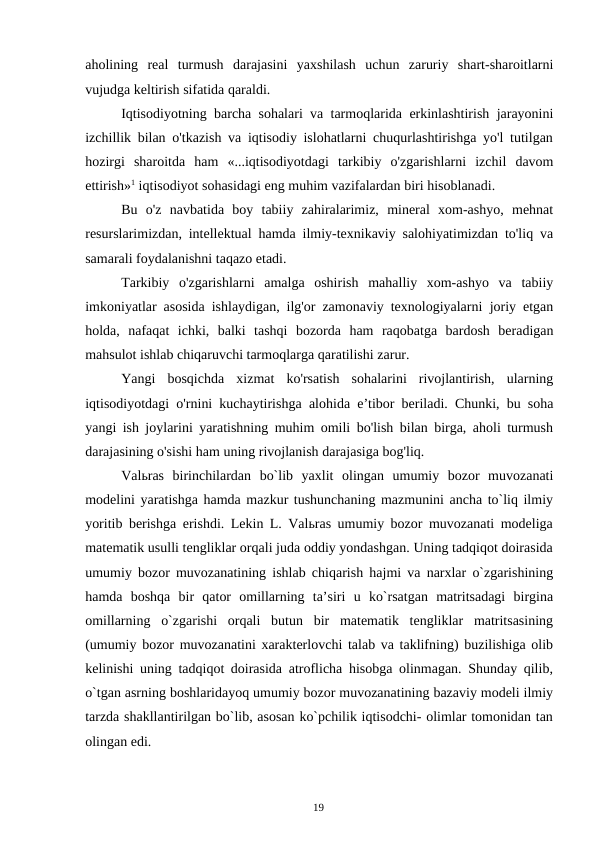 19
aholining real turmush darajasini yaxshilash uchun zaruriy shart-sharoitlarni
vujudga keltirish sifatida qaraldi.
Iqtisodiyotning barcha sohalari va tarmoqlarida erkinlashtirish jarayonini
izchillik bilan o'tkazish va iqtisodiy islohatlarni chuqurlashtirishga yo'l tutilgan
hozirgi sharoitda ham «...iqtisodiyotdagi tarkibiy o'zgarishlarni izchil davom
ettirish»1 iqtisodiyot sohasidagi eng muhim vazifalardan biri hisoblanadi.
Bu o'z navbatida boy tabiiy zahiralarimiz, mineral xom-ashyo, mehnat
resurslarimizdan, intellektual hamda ilmiy-texnikaviy salohiyatimizdan to'liq va
samarali foydalanishni taqazo etadi.
Tarkibiy o'zgarishlarni amalga oshirish mahalliy xom-ashyo va tabiiy
imkoniyatlar asosida ishlaydigan, ilg'or zamonaviy texnologiyalarni joriy etgan
holda, nafaqat ichki, balki tashqi bozorda ham raqobatga bardosh beradigan
mahsulot ishlab chiqaruvchi tarmoqlarga qaratilishi zarur.
Yangi bosqichda xizmat ko'rsatish sohalarini rivojlantirish, ularning
iqtisodiyotdagi o'rnini kuchaytirishga alohida e’tibor beriladi. Chunki, bu soha
yangi ish joylarini yaratishning muhim omili bo'lish bilan birga, aholi turmush
darajasining o'sishi ham uning rivojlanish darajasiga bog'liq.
Valьras birinchilardan bo`lib yaxlit olingan umumiy bozor muvozanati
modelini yaratishga hamda mazkur tushunchaning mazmunini ancha to`liq ilmiy
yoritib berishga erishdi. Lekin L. Valьras umumiy bozor muvozanati modeliga
matematik usulli tengliklar orqali juda oddiy yondashgan. Uning tadqiqot doirasida
umumiy bozor muvozanatining ishlab chiqarish hajmi va narxlar o`zgarishining
hamda boshqa bir qator omillarning ta’siri u ko`rsatgan matritsadagi birgina
omillarning o`zgarishi orqali butun bir matematik tengliklar matritsasining
(umumiy bozor muvozanatini xarakterlovchi talab va taklifning) buzilishiga olib
kelinishi uning tadqiqot doirasida atroflicha hisobga olinmagan. Shunday qilib,
o`tgan asrning boshlaridayoq umumiy bozor muvozanatining bazaviy modeli ilmiy
tarzda shakllantirilgan bo`lib, asosan ko`pchilik iqtisodchi- olimlar tomonidan tan
olingan edi.
