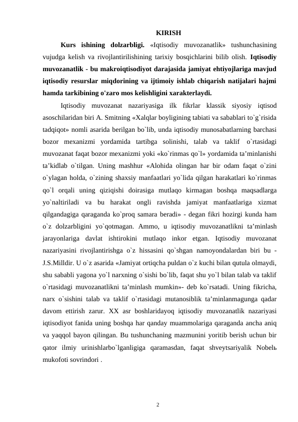 2
KIRISH
Kurs ishining dolzarbligi. «Iqtisodiy muvozanatlik» tushunchasining
vujudga kelish va rivojlantirilishining tarixiy bosqichlarini bilib olish.  Iqtisodiy
muvozanatlik - bu makroiqtisodiyot darajasida jamiyat ehtiyojlariga mavjud
iqtisodiy resurslar miqdorining va ijtimoiy ishlab chiqarish natijalari hajmi
hamda tarkibining o'zaro mos kelishligini xarakterlaydi.
Iqtisodiy muvozanat nazariyasiga ilk fikrlar klassik siyosiy iqtisod
asoschilaridan biri A. Smitning «Xalqlar boyligining tabiati va sabablari to`g`risida
tadqiqot» nomli asarida berilgan bo`lib, unda iqtisodiy munosabatlarning barchasi
bozor mexanizmi yordamida tartibga solinishi, talab va taklif o`rtasidagi
muvozanat faqat bozor mexanizmi yoki «ko`rinmas qo`l» yordamida ta’minlanishi
ta’kidlab o`tilgan. Uning mashhur «Alohida olingan har bir odam faqat o`zini
o`ylagan holda, o`zining shaxsiy manfaatlari yo`lida qilgan harakatlari ko`rinmas
qo`l orqali uning qiziqishi doirasiga mutlaqo kirmagan boshqa maqsadlarga
yo`naltiriladi va bu harakat ongli ravishda jamiyat manfaatlariga xizmat
qilgandagiga qaraganda ko`proq samara beradi» - degan fikri hozirgi kunda ham
o`z dolzarbligini yo`qotmagan. Ammo, u iqtisodiy muvozanatlikni ta’minlash
jarayonlariga davlat ishtirokini mutlaqo inkor etgan. Iqtisodiy muvozanat
nazariyasini rivojlantirishga o`z hissasini qo`shgan namoyondalardan biri bu -
J.S.Milldir. U o`z asarida «Jamiyat ortiqcha puldan o`z kuchi bilan qutula olmaydi,
shu sababli yagona yo`l narxning o`sishi bo`lib, faqat shu yo`l bilan talab va taklif
o`rtasidagi muvozanatlikni ta’minlash mumkin»- deb ko`rsatadi. Uning fikricha,
narx o`sishini talab va taklif o`rtasidagi mutanosiblik ta’minlanmagunga qadar
davom ettirish zarur. XX asr boshlaridayoq iqtisodiy muvozanatlik nazariyasi
iqtisodiyot fanida uning boshqa har qanday muammolariga qaraganda ancha aniq
va yaqqol bayon qilingan. Bu tushunchaning mazmunini yoritib berish uchun bir
qator ilmiy urinishlarbo`lganligiga qaramasdan, faqat shveytsariyalik Nobelь
mukofoti sovrindori .
