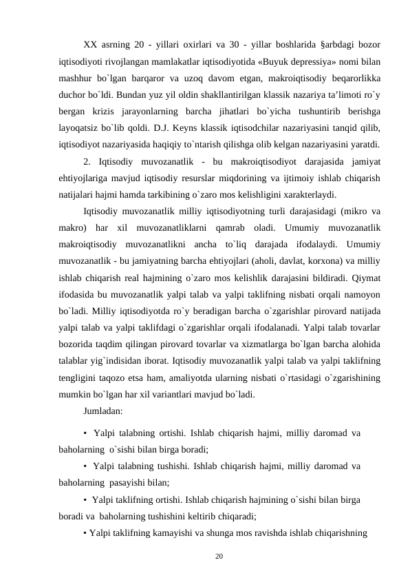 20
XX asrning 20 - yillari oxirlari va 30 - yillar boshlarida §arbdagi bozor
iqtisodiyoti rivojlangan mamlakatlar iqtisodiyotida «Buyuk depressiya» nomi bilan
mashhur bo`lgan barqaror va uzoq davom etgan, makroiqtisodiy beqarorlikka
duchor bo`ldi. Bundan yuz yil oldin shakllantirilgan klassik nazariya ta’limoti ro`y
bergan krizis jarayonlarning barcha jihatlari bo`yicha tushuntirib berishga
layoqatsiz bo`lib qoldi. D.J. Keyns klassik iqtisodchilar nazariyasini tanqid qilib,
iqtisodiyot nazariyasida haqiqiy to`ntarish qilishga olib kelgan nazariyasini yaratdi.
2.
Iqtisodiy muvozanatlik - bu makroiqtisodiyot darajasida jamiyat
ehtiyojlariga mavjud iqtisodiy resurslar miqdorining va ijtimoiy ishlab chiqarish
natijalari hajmi hamda tarkibining o`zaro mos kelishligini xarakterlaydi.
Iqtisodiy muvozanatlik milliy iqtisodiyotning turli darajasidagi (mikro va
makro) har xil muvozanatliklarni qamrab oladi. Umumiy muvozanatlik
makroiqtisodiy muvozanatlikni ancha to`liq darajada ifodalaydi. Umumiy
muvozanatlik - bu jamiyatning barcha ehtiyojlari (aholi, davlat, korxona) va milliy
ishlab chiqarish real hajmining o`zaro mos kelishlik darajasini bildiradi. Qiymat
ifodasida bu muvozanatlik yalpi talab va yalpi taklifning nisbati orqali namoyon
bo`ladi. Milliy iqtisodiyotda ro`y beradigan barcha o`zgarishlar pirovard natijada
yalpi talab va yalpi taklifdagi o`zgarishlar orqali ifodalanadi. Yalpi talab tovarlar
bozorida taqdim qilingan pirovard tovarlar va xizmatlarga bo`lgan barcha alohida
talablar yig`indisidan iborat. Iqtisodiy muvozanatlik yalpi talab va yalpi taklifning
tengligini taqozo etsa ham, amaliyotda ularning nisbati o`rtasidagi o`zgarishining
mumkin bo`lgan har xil variantlari mavjud bo`ladi.
Jumladan:
• Yalpi talabning ortishi. Ishlab chiqarish hajmi, milliy daromad va 
baholarning o`sishi bilan birga boradi;
• Yalpi talabning tushishi. Ishlab chiqarish hajmi, milliy daromad va 
baholarning pasayishi bilan;
• Yalpi taklifning ortishi. Ishlab chiqarish hajmining o`sishi bilan birga 
boradi va baholarning tushishini keltirib chiqaradi;
• Yalpi taklifning kamayishi va shunga mos ravishda ishlab chiqarishning
