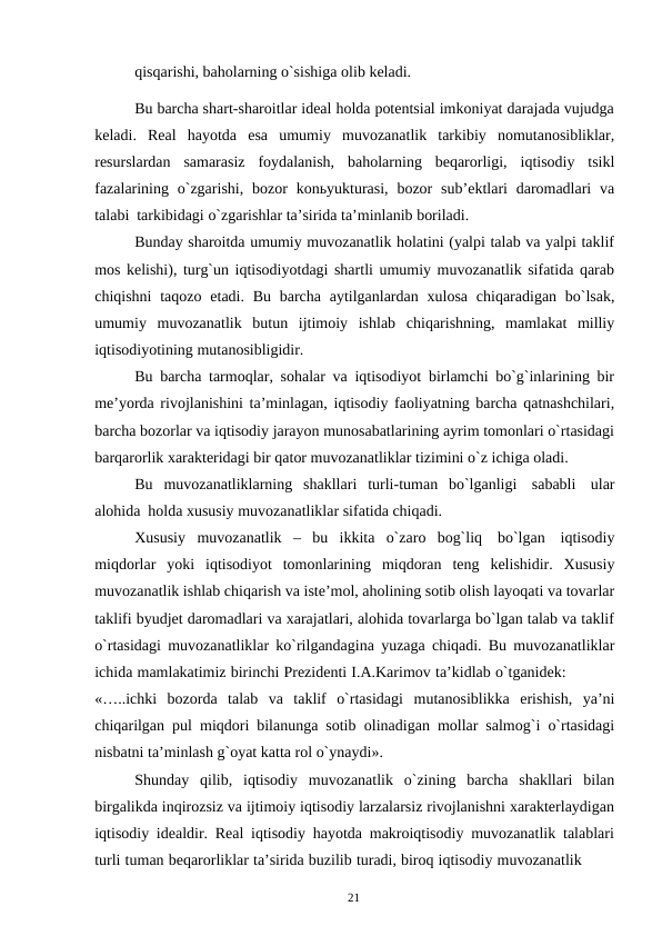 21
qisqarishi, baholarning o`sishiga olib keladi.
Bu barcha shart-sharoitlar ideal holda potentsial imkoniyat darajada vujudga
keladi. Real hayotda esa umumiy muvozanatlik tarkibiy nomutanosibliklar,
resurslardan samarasiz foydalanish, baholarning beqarorligi, iqtisodiy tsikl
fazalarining o`zgarishi, bozor konьyukturasi, bozor sub’ektlari daromadlari va
talabi tarkibidagi o`zgarishlar ta’sirida ta’minlanib boriladi.
Bunday sharoitda umumiy muvozanatlik holatini (yalpi talab va yalpi taklif
mos kelishi), turg`un iqtisodiyotdagi shartli umumiy muvozanatlik sifatida qarab
chiqishni taqozo etadi. Bu barcha aytilganlardan xulosa chiqaradigan bo`lsak,
umumiy muvozanatlik butun ijtimoiy ishlab chiqarishning, mamlakat milliy
iqtisodiyotining mutanosibligidir.
Bu barcha tarmoqlar, sohalar va iqtisodiyot birlamchi bo`g`inlarining bir
me’yorda rivojlanishini ta’minlagan, iqtisodiy faoliyatning barcha qatnashchilari,
barcha bozorlar va iqtisodiy jarayon munosabatlarining ayrim tomonlari o`rtasidagi
barqarorlik xarakteridagi bir qator muvozanatliklar tizimini o`z ichiga oladi.
Bu muvozanatliklarning shakllari turli-tuman bo`lganligi sababli ular
alohida holda xususiy muvozanatliklar sifatida chiqadi.
Xususiy muvozanatlik – bu ikkita o`zaro bog`liq bo`lgan iqtisodiy
miqdorlar yoki iqtisodiyot tomonlarining miqdoran teng kelishidir. Xususiy
muvozanatlik ishlab chiqarish va iste’mol, aholining sotib olish layoqati va tovarlar
taklifi byudjet daromadlari va xarajatlari, alohida tovarlarga bo`lgan talab va taklif
o`rtasidagi muvozanatliklar ko`rilgandagina yuzaga chiqadi. Bu muvozanatliklar
ichida mamlakatimiz birinchi Prezidenti I.A.Karimov ta’kidlab o`tganidek:
«…..ichki bozorda talab va taklif o`rtasidagi mutanosiblikka erishish, ya’ni
chiqarilgan pul miqdori bilanunga sotib olinadigan mollar salmog`i o`rtasidagi
nisbatni ta’minlash g`oyat katta rol o`ynaydi».
Shunday qilib, iqtisodiy muvozanatlik o`zining barcha shakllari bilan
birgalikda inqirozsiz va ijtimoiy iqtisodiy larzalarsiz rivojlanishni xarakterlaydigan
iqtisodiy idealdir. Real iqtisodiy hayotda makroiqtisodiy muvozanatlik talablari
turli tuman beqarorliklar ta’sirida buzilib turadi, biroq iqtisodiy muvozanatlik
