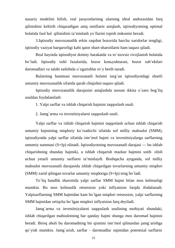 22
nazariy modelini bilish, real jarayonlarning ularning ideal andozasidan farq
qilinishini keltirib chiqaradigan aniq omillarni aniqlash, iqtisodiyotning optimal
holatida faol hal qilinishini ta’minlash yo`llarini topish imkonini beradi.
3.Iqtisodiy muvozanatlik erkin raqobat bozorida barcha xaridorlar tengligi,
iqtisodiy vaziyat barqarorligi kabi qator shart-sharoitlarni ham taqazo qiladi.
Real hayotda iqtisodiyot doimiy harakatda va to`xtovsiz rivojlanish holatida
bo`ladi. Iqtisodiy tsikl fazalarida, bozor konьyukturasi, bozor sub’ektlari
daromadlari va talabi tarkibida o`zgarishlar ro`y berib turadi.
Bularning hammasi muvozanatli holatni turg`un iqtisodiyotdagi shartli
umumiy muvozanatlik sifatida qarab chiqishni taqazo qiladi.
Iqtisodiy muvozanatlik darajasini aniqlashda asosan ikkita o`zaro bog`liq
usuldan foydalaniladi:
1. Yalpi sarflar va ishlab chiqarish hajmini taqqoslash usuli.
2. Jamg`arma va investitsiyalarni taqqoslash usuli.
Yalpi sarflar va ishlab chiqarish hajmini taqqoslash uchun ishlab chiqarish
umumiy hajmining miqdoriy ko`rsatkichi sifatida sof milliy mahsulot (SMM),
iqtisodiyotda yalpi sarflar sifatida iste’mol hajmi va investitsiyalarga sarflarning
umumiy summasi (S+Ip) olinadi. Iqtisodiyotning muvozanatli darajasi — bu ishlab
chiqarishning shunday hajmiki, u ishlab chiqarish mazkur hajmini sotib olish
uchun yetarli umumiy sarflarni ta’minlaydi. Boshqacha aytganda, sof milliy
mahsulot muvozanatli darajasida ishlab chiqarilgan tovarlarning umumiy miqdori
(SMM) xarid qilingan tovarlar umumiy miqdoriga (S+Ip) teng bo`ladi.
To`liq bandlik sharoitida yalpi sarflar SMM hajmi bilan mos kelmasligi
mumkin. Bu mos kelmaslik retsession yoki inflyatsion farqda ifodalanadi.
Yalpisarflarning SMM hajmidan kam bo`lgan miqdori retsession, yalpi sarflarning
SMM hajmidan ortiqcha bo`lgan miqdori inflyatsion farq deyiladi.
Jamg`arma va investitsiyalarni taqqoslash usulining mohiyati shundaki,
ishlab chiqarilgan mahsulotning har qanday hajmi shunga mos daromad hajmini
beradi. Biroq aholi bu daromadning bir qismini iste’mol qilmasdan jamg`arishga
qo`yish mumkin. Jamg`arish, sarflar - daromadlar oqimidan potentsial sarflarni
