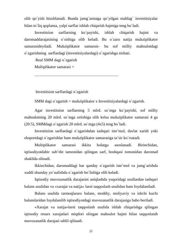 23
olib qo`yish hisoblanadi. Bunda jamg`armaga qo`yilgan mablag` investitsiyalar
bilan to`liq qoplansa, yalpi sarflar ishlab chiqarish hajmiga teng bo`ladi.
Investitsion 
sarflarning 
ko`payishi, 
ishlab 
chiqarish 
hajmi 
va
daromaddarajasining o`sishiga olib keladi. Bu o`zaro natija mulьtiplikator
samarasideyiladi. 
Mulьtiplikator 
samarasi- 
bu 
sof 
milliy 
mahsulotdagi
o`zgarishning sarflardagi (investitsiyalardagi) o`zgarishga nisbati.
Real SMM dagi o`zgarish
Multiplikator samarasi =
Investitsion sarflardagi o`zgarish
SMM dagi o`zgarish = mulьtiplikator x Investitsiyalardagi o`zgarish.
Agar investitsion sarflarning 5 mlrd. so`mga ko`payishi, sof milliy
mahsulotning 20 mlrd. so`mga ortishiga olib kelsa mulьtiplikator samarasi 4 ga
(20:5), SMMdagi o`zgarish 20 mlrd. so`mga (4x5) teng bo`ladi.
Investitsion sarflardagi o`zgarishdan tashqari iste’mol, davlat xaridi yoki
eksportdagi o`zgarishlar ham mulьtiplikator samarasiga ta’sir ko`rsatadi.
Multiplikator 
samarasi 
ikkita 
holatga 
asoslanadi. 
Birinchidan,
iqtisodiyotdabir sub’ekt tamonidan qilingan sarf, boshqasi tomonidan daromad
shaklida olinadi.
Ikkinchidan, daromaddagi har qanday o`zgarish iste’mol va jamg`arishda
xuddi shunday yo`nalishda o`zgarish bo`lishiga olib keladi.
Iqtisodiy muvozanatlik darajasini aniqlashda yuqoridagi usullardan tashqari
balans usulidan va «xarajat va natija» larni taqqoslash usulidan ham foydalaniladi.
Balans usulida tarmoqlararo balans, moddiy, moliyaviy va ishchi kuchi
balanslaridan foydalanilib iqtisodiyotdagi muvozanatlik darajasiga baho beriladi.
«Xarajat va natija»larni taqqoslash usulida ishlab chiqarishga qilingan
iqtisodiy resurs xarajatlari miqdori olingan mahsulot hajmi bilan taqqoslanib
muvozanatlik darajasi tahlil qilinadi.
