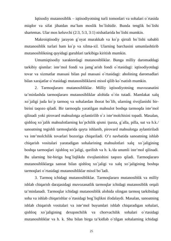 25
Iqtisodiy mutanosiblik – iqtisodiyotning turli tomonlari va sohalari o`rtasida
miqdor va sifat jihatdan ma’lum moslik bo`lishidir. Bunda tenglik bo`lishi
shartemas. Ular mos keluvchi (2:3, 5:3, 3:1) nisbatlarida bo`lishi mumkin.
Makroiqtisodiy jarayon g`oyat murakkab va ko`p qirrali bo`lishi sababli
mutanosiblik turlari ham ko`p va xilma-xil. Ularning barchasini umumlashtirib
mutanosiblikning quyidagi guruhlari tarkibiga kiritish mumkin.
Umumiqtisodiy xarakterdagi mutanosibliklar. Bunga milliy daromaddagi
tarkibiy qismlar: iste’mol fondi va jamg`arish fondi o`rtasidagi: iqtisodiyotdagi
tovar va xizmatlar massasi bilan pul massasi o`rtasidagi: aholining daromadlari
bilan xarajatlar o`rtasidagi mutanosibliklarni misol qilib ko`rsatish mumkin.
2.
Tarmoqlararo mutanosibliklar. Milliy iqtisodiyotning muvozanatini
ta’minlashda tarmoqlararo mutanosibliklar alohida o`rin tutadi. Mamlakat xalq
xo`jaligi juda ko`p tarmoq va sohalardan iborat bo`lib, ularning rivojlanishi bir-
birini taqozo qiladi. Bir tarmoqda yaratilgan mahsulot boshqa tarmoqda iste’mol
qilinadi yoki pirovard mahsulotga aylantirilib o`z iste’molchisini topadi. Masalan,
qishloq xo`jalik mahsulotlarning ko`pchilik qismi /paxta, g`alla, pilla, sut va h.k./
sanoatning tegishli tarmoqlarida qayta ishlanib, pirovard mahsulotga aylantiriladi
va iste’molchilik tovarlari bozoriga chiqariladi. O’z navbatida sanoatning ishlab
chiqarish vositalari yaratadigan sohalarining mahsulotlari xalq xo`jaligining
boshqa tarmoqlari /qishloq xo`jaligi, qurilish va h. k./da unumli iste’mol qilinadi.
Bu ularning bir-biriga bog`liqlikda rivojlanishini taqozo qiladi. Tarmoqlararo
mutanosibliklarga sanoat bilan qishloq xo`jaligi va xalq xo`jaligining boshqa
tarmoqlari o`rtasidagi mutanosibliklar misol bo`ladi.
3. Tarmoq ichidagi mutanosibliklar. Tarmoqlararo mutanosiblik va milliy
ishlab chiqarish darajasidagi muvozanatlik tarmoqlar ichidagi mutanosiblik orqali
ta’minlanadi. Tarmoqlar ichidagi mutanosiblik alohida olingan tarmoq tarkibidagi
soha va ishlab chiqarishlar o`rtasidagi bog`liqlikni ifodalaydi. Masalan, sanoatning
ishlab chiqarish vositalari va iste’mol buyumlari ishlab chiqaradigan sohalari,
qishloq 
xo`jaligining 
dexqonchilik 
va 
chorvachilik 
sohalari 
o`rtasidagi
mutanosibliklar va h. k. Shu bilan birga ta’kidlab o`tilgan sohalarning ichidagi
