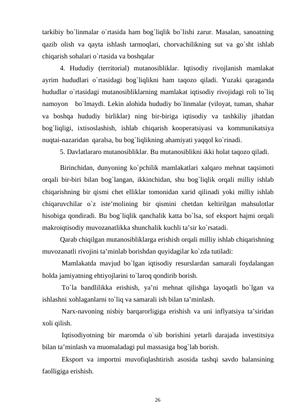 26
tarkibiy bo`linmalar o`rtasida ham bog`liqlik bo`lishi zarur. Masalan, sanoatning
qazib olish va qayta ishlash tarmoqlari, chorvachilikning sut va go`sht ishlab
chiqarish sohalari o`rtasida va boshqalar
4. Hududiy (territorial) mutanosibliklar. Iqtisodiy rivojlanish mamlakat
ayrim hududlari o`rtasidagi bog`liqlikni ham taqozo qiladi. Yuzaki qaraganda
hududlar o`rtasidagi mutanosibliklarning mamlakat iqtisodiy rivojidagi roli to`liq
namoyon   bo`lmaydi. Lekin alohida hududiy bo`linmalar (viloyat, tuman, shahar
va boshqa hududiy birliklar) ning bir-biriga iqtisodiy va tashkiliy jihatdan
bog`liqligi, ixtisoslashish, ishlab chiqarish kooperatsiyasi va kommunikatsiya
nuqtai-nazaridan qaralsa, bu bog`liqlikning ahamiyati yaqqol ko`rinadi.
5. Davlatlararo mutanosibliklar. Bu mutanosiblikni ikki holat taqozo qiladi.
Birinchidan, dunyoning ko`pchilik mamlakatlari xalqaro mehnat taqsimoti
orqali bir-biri bilan bog`langan, ikkinchidan, shu bog`liqlik orqali milliy ishlab
chiqarishning bir qismi chet elliklar tomonidan xarid qilinadi yoki milliy ishlab
chiqaruvchilar o`z iste’molining bir qismini chetdan keltirilgan mahsulotlar
hisobiga qondiradi. Bu bog`liqlik qanchalik katta bo`lsa, sof eksport hajmi orqali
makroiqtisodiy muvozanatlikka shunchalik kuchli ta’sir ko`rsatadi.
Qarab chiqilgan mutanosibliklarga erishish orqali milliy ishlab chiqarishning
muvozanatli rivojini ta’minlab borishdan quyidagilar ko`zda tutiladi:
Mamlakatda mavjud bo`lgan iqtisodiy resurslardan samarali foydalangan
holda jamiyatning ehtiyojlarini to`laroq qondirib borish.
To`la bandlilikka erishish, ya’ni mehnat qilishga layoqatli bo`lgan va
ishlashni xohlaganlarni to`liq va samarali ish bilan ta’minlash.
Narx-navoning nisbiy barqarorligiga erishish va uni inflyatsiya ta’siridan
xoli qilish.
Iqtisodiyotning bir maromda o`sib borishini yetarli darajada investitsiya
bilan ta’minlash va muomaladagi pul massasiga bog`lab borish.
Eksport va importni muvofiqlashtirish asosida tashqi savdo balansining
faolligiga erishish.
