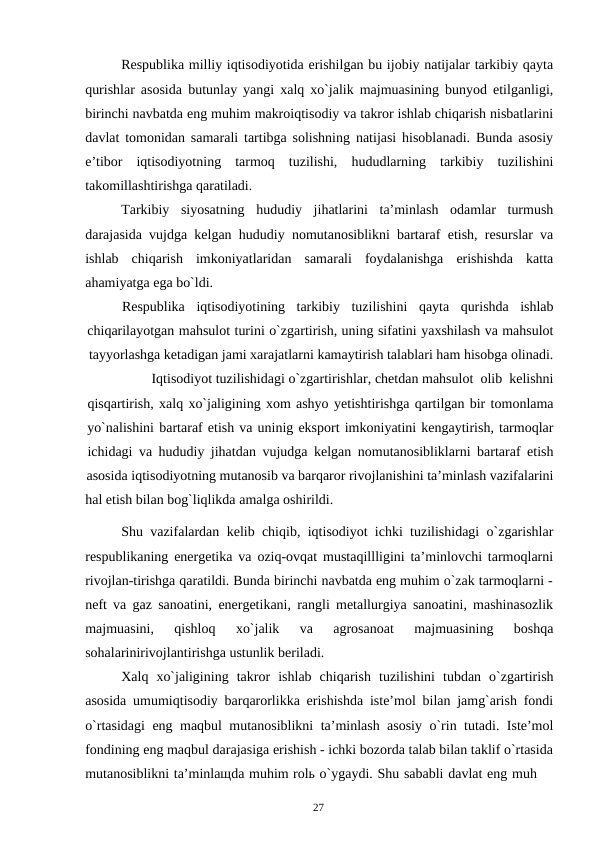 27
Respublika milliy iqtisodiyotida erishilgan bu ijobiy natijalar tarkibiy qayta
qurishlar asosida butunlay yangi xalq xo`jalik majmuasining bunyod etilganligi,
birinchi navbatda eng muhim makroiqtisodiy va takror ishlab chiqarish nisbatlarini
davlat tomonidan samarali tartibga solishning natijasi hisoblanadi. Bunda asosiy
e’tibor iqtisodiyotning tarmoq tuzilishi, hududlarning tarkibiy tuzilishini
takomillashtirishga qaratiladi.
Tarkibiy siyosatning hududiy jihatlarini ta’minlash odamlar turmush
darajasida vujdga kelgan hududiy nomutanosiblikni bartaraf etish, resurslar va
ishlab chiqarish imkoniyatlaridan samarali foydalanishga erishishda katta
ahamiyatga ega bo`ldi.
Respublika
iqtisodiyotining
tarkibiy
tuzilishini
qayta
qurishda
ishlab
chiqarilayotgan mahsulot turini o`zgartirish, uning sifatini yaxshilash va mahsulot
tayyorlashga ketadigan jami xarajatlarni kamaytirish talablari ham hisobga olinadi.
Iqtisodiyot tuzilishidagi o`zgartirishlar, chetdan mahsulot olib kelishni
qisqartirish, xalq xo`jaligining xom ashyo yetishtirishga qartilgan bir tomonlama
yo`nalishini bartaraf etish va uninig eksport imkoniyatini kengaytirish, tarmoqlar
ichidagi va hududiy jihatdan vujudga kelgan nomutanosibliklarni bartaraf etish
asosida iqtisodiyotning mutanosib va barqaror rivojlanishini ta’minlash vazifalarini
hal etish bilan bog`liqlikda amalga oshirildi.
Shu vazifalardan kelib chiqib, iqtisodiyot ichki tuzilishidagi o`zgarishlar
respublikaning energetika va oziq-ovqat mustaqillligini ta’minlovchi tarmoqlarni
rivojlan-tirishga qaratildi. Bunda birinchi navbatda eng muhim o`zak tarmoqlarni -
neft va gaz sanoatini, energetikani, rangli metallurgiya sanoatini, mashinasozlik
majmuasini, 
qishloq 
xo`jalik 
va 
agrosanoat 
majmuasining 
boshqa
sohalarinirivojlantirishga ustunlik beriladi.
Xalq xo`jaligining takror ishlab chiqarish tuzilishini tubdan o`zgartirish
asosida umumiqtisodiy barqarorlikka erishishda iste’mol bilan jamg`arish fondi
o`rtasidagi eng maqbul mutanosiblikni ta’minlash asosiy o`rin tutadi. Iste’mol
fondining eng maqbul darajasiga erishish - ichki bozorda talab bilan taklif o`rtasida
mutanosiblikni ta’minlaщda muhim rolь o`ygaydi. Shu sababli davlat eng muh
