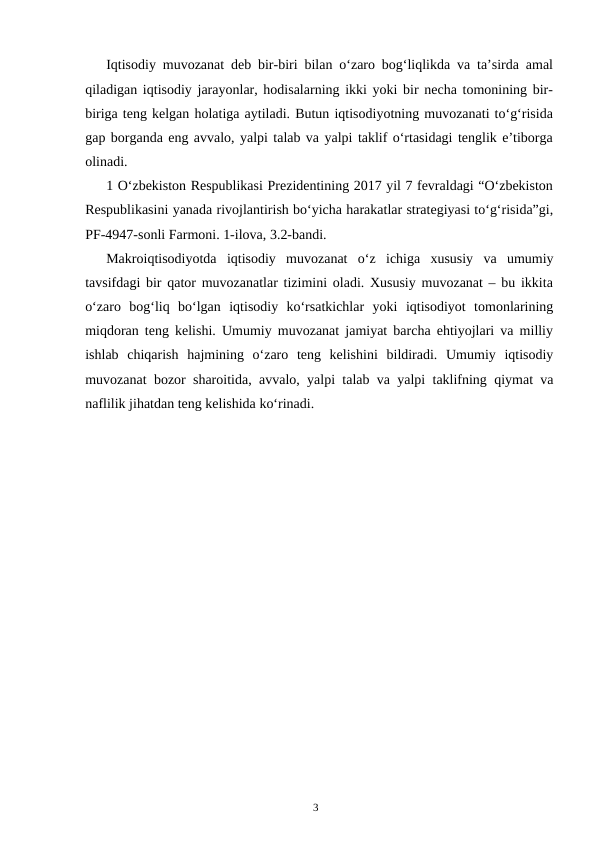 3
Iqtisodiy muvozanat deb bir-biri bilan o‘zaro bog‘liqlikda va ta’sirda amal
qiladigan iqtisodiy jarayonlar, hodisalarning ikki yoki bir necha tomonining bir-
biriga teng kelgan holatiga aytiladi. Butun iqtisodiyotning muvozanati to‘g‘risida
gap borganda eng avvalo, yalpi talab va yalpi taklif o‘rtasidagi tenglik e’tiborga
olinadi.
1 O‘zbеkiston Rеspublikasi Prеzidеntining 2017 yil 7 fеvraldagi “O‘zbеkiston
Rеspublikasini yanada rivojlantirish bo‘yicha harakatlar stratеgiyasi to‘g‘risida”gi,
PF-4947-sonli Farmoni. 1-ilova, 3.2-bandi.
Makroiqtisodiyotda iqtisodiy muvozanat o‘z ichiga xususiy va umumiy
tavsifdagi bir qator muvozanatlar tizimini oladi. Xususiy muvozanat – bu ikkita
o‘zaro bog‘liq bo‘lgan iqtisodiy ko‘rsatkichlar yoki iqtisodiyot tomonlarining
miqdoran teng kelishi. Umumiy muvozanat jamiyat barcha ehtiyojlari va milliy
ishlab chiqarish hajmining o‘zaro teng kelishini bildiradi. Umumiy iqtisodiy
muvozanat bozor sharoitida, avvalo, yalpi talab va yalpi taklifning qiymat va
naflilik jihatdan teng kelishida ko‘rinadi.

