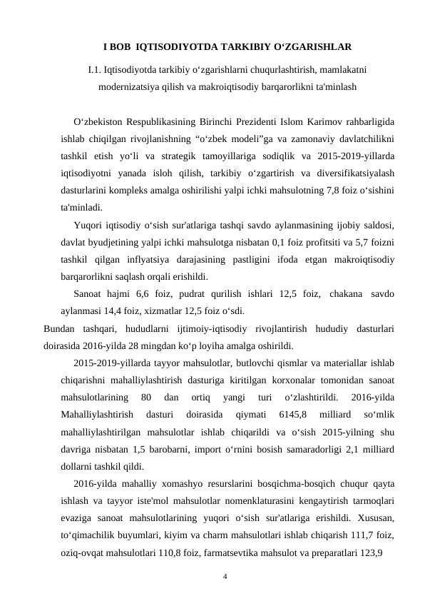 4
I BOB IQTISODIYOTDA TARKIBIY O‘ZGARISHLAR
I.1. Iqtisodiyotda tarkibiy o‘zgarishlarni chuqurlashtirish, mamlakatni
modernizatsiya qilish va makroiqtisodiy barqarorlikni ta'minlash
O‘zbekiston Respublikasining Birinchi Prezidenti Islom Karimov rahbarligida
ishlab chiqilgan rivojlanishning “o‘zbek modeli”ga va zamonaviy davlatchilikni
tashkil etish yo‘li va strategik tamoyillariga sodiqlik va 2015-2019-yillarda
iqtisodiyotni yanada isloh qilish, tarkibiy o‘zgartirish va diversifikatsiyalash
dasturlarini kompleks amalga oshirilishi yalpi ichki mahsulotning 7,8 foiz o‘sishini
ta'minladi.
Yuqori iqtisodiy o‘sish sur'atlariga tashqi savdo aylanmasining ijobiy saldosi,
davlat byudjetining yalpi ichki mahsulotga nisbatan 0,1 foiz profitsiti va 5,7 foizni
tashkil qilgan inflyatsiya darajasining pastligini ifoda etgan makroiqtisodiy
barqarorlikni saqlash orqali erishildi.
Sanoat hajmi 6,6 foiz, pudrat qurilish ishlari 12,5 foiz, chakana savdo
aylanmasi 14,4 foiz, xizmatlar 12,5 foiz o‘sdi.
Bundan  tashqari,  hududlarni  ijtimoiy-iqtisodiy  rivojlantirish  hududiy  dasturlari
doirasida 2016-yilda 28 mingdan ko‘p loyiha amalga oshirildi.
2015-2019-yillarda tayyor mahsulotlar, butlovchi qismlar va materiallar ishlab
chiqarishni mahalliylashtirish dasturiga kiritilgan korxonalar tomonidan sanoat
mahsulotlarining 
80 
dan 
ortiq 
yangi 
turi 
o‘zlashtirildi. 
2016-yilda
Mahalliylashtirish 
dasturi 
doirasida 
qiymati 
6145,8 
milliard 
so‘mlik
mahalliylashtirilgan mahsulotlar ishlab chiqarildi va o‘sish 2015-yilning shu
davriga nisbatan 1,5 barobarni, import o‘rnini bosish samaradorligi 2,1 milliard
dollarni tashkil qildi.
2016-yilda mahalliy xomashyo resurslarini bosqichma-bosqich chuqur qayta
ishlash va tayyor iste'mol mahsulotlar nomenklaturasini kengaytirish tarmoqlari
evaziga sanoat mahsulotlarining yuqori o‘sish sur'atlariga erishildi. Xususan,
to‘qimachilik buyumlari, kiyim va charm mahsulotlari ishlab chiqarish 111,7 foiz,
oziq-ovqat mahsulotlari 110,8 foiz, farmatsevtika mahsulot va preparatlari 123,9 
