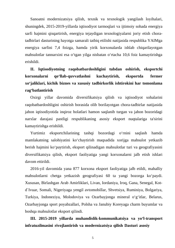 5
Sanoatni modernizatsiya qilish, texnik va texnologik yangilash loyihalari,
shuningdek, 2015-2019-yillarda iqtisodiyot tarmoqlari va ijtimoiy sohada energiya
sarfi hajmini qisqartirish, energiya tejaydigan texnologiyalarni joriy etish chora-
tadbirlari dasturining hayotga samarali tatbiq etilishi natijasida respublika YAIMga
energiya sarfini 7,4 foizga, hamda yirik korxonalarda ishlab chiqarilayotgan
mahsulotlar tannarxini esa o‘tgan yilga nisbatan o‘rtacha 10,6 foiz kamaytirishga
erishildi.
II.
Iqtisodiyotning raqobatbardoshligini tubdan oshirish, eksportchi
korxonalarni 
qo‘llab-quvvatlashni 
kuchaytirish, 
eksportda 
fermer
xo‘jaliklari, kichik biznes va xususiy tadbirkorlik ishtirokini har tomonlama
rag‘batlantirish
Oxirgi yillar davomida diversifikatsiya qilish va iqtisodiyot sohalarini
raqobatbardoshligini oshirish borasida olib borilayotgan chora-tadbirlar natijasida
jahon iqtisodiyotida inqiroz holatlari hamon saqlanib turgan va jahon bozoridagi
narxlar darajasi pastligi respublikaning asosiy eksport nuqtalariga ta'sirini
kamaytirishga erishildi.
Yurtimiz 
eksportchilarining 
tashqi 
bozordagi 
o‘rnini 
saqlash 
hamda
mamlakatning salohiyatini ko‘chaytirish maqsadida xorijga mahsulot yetkazib
berish hajmini ko‘paytirish, eksport qilinadigan mahsulotlar turi va geografiyasini
diversifikatsiya qilish, eksport faoliyatiga yangi korxonalarni jalb etish ishlari
davom ettirildi.
2016-yil davomida yana 877 korxona eksport faoliyatiga jalb etildi, mahalliy
mahsulotlarni chetga yetkazish geografiyasi 60 ta yangi bozorga ko‘paydi.
Xususan, Birlashgan Arab Amirliklari, Livan, Iordaniya, Iroq, Gana, Senegal, Kot-
d`Ivuar, Somali, Nigeriyaga yengil avtomobillar, Shvetsiya, Ruminiya, Bolgariya,
Turkiya, Indoneziya, Molodoviya va Ozarbayjonga mineral o‘g‘itlar, Belarus,
Ozarbayjonga sport poyabzallari, Polsha va Janubiy Koreyaga charm buyumlar va
boshqa mahsulotlar eksport qilindi.
III. 2015-2019 yillarda muhandislik-kommunikatsiya va yo‘l-transport
infratuzilmasini rivojlantirish va modernizatsiya qilish Dasturi asosiy
