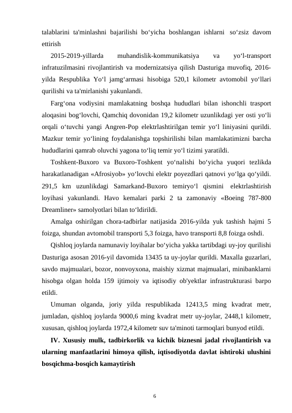 6
talablarini ta'minlashni bajarilishi bo‘yicha boshlangan ishlarni so‘zsiz davom
ettirish
2015-2019-yillarda 
muhandislik-kommunikatsiya 
va 
yo‘l-transport
infratuzilmasini rivojlantirish va modernizatsiya qilish Dasturiga muvofiq, 2016-
yilda Respublika Yo‘l jamg‘armasi hisobiga 520,1 kilometr avtomobil yo‘llari
qurilishi va ta'mirlanishi yakunlandi.
Farg‘ona vodiysini mamlakatning boshqa hududlari bilan ishonchli trasport
aloqasini bog‘lovchi, Qamchiq dovonidan 19,2 kilometr uzunlikdagi yer osti yo‘li
orqali o‘tuvchi yangi Angren-Pop elektrlashtirilgan temir yo‘l liniyasini qurildi.
Mazkur temir yo‘lining foydalanishga topshirilishi bilan mamlakatimizni barcha
hududlarini qamrab oluvchi yagona to‘liq temir yo‘l tizimi yaratildi.
Toshkent-Buxoro va Buxoro-Toshkent yo‘nalishi bo‘yicha yuqori tezlikda
harakatlanadigan «Afrosiyob» yo‘lovchi elektr poyezdlari qatnovi yo‘lga qo‘yildi.
291,5 km uzunlikdagi Samarkand-Buxoro temiryo‘l qismini elektrlashtirish
loyihasi yakunlandi. Havo kemalari parki 2 ta zamonaviy «Boeing 787-800
Dreamliner» samolyotlari bilan to‘ldirildi.
Amalga oshirilgan chora-tadbirlar natijasida 2016-yilda yuk tashish hajmi 5
foizga, shundan avtomobil transporti 5,3 foizga, havo transporti 8,8 foizga oshdi.
Qishloq joylarda namunaviy loyihalar bo‘yicha yakka tartibdagi uy-joy qurilishi
Dasturiga asosan 2016-yil davomida 13435 ta uy-joylar qurildi. Maxalla guzarlari,
savdo majmualari, bozor, nonvoyxona, maishiy xizmat majmualari, minibanklarni
hisobga olgan holda 159 ijtimoiy va iqtisodiy ob'yektlar infrastrukturasi barpo
etildi.
Umuman olganda, joriy yilda respublikada 12413,5 ming kvadrat metr,
jumladan, qishloq joylarda 9000,6 ming kvadrat metr uy-joylar, 2448,1 kilometr,
xususan, qishloq joylarda 1972,4 kilometr suv ta'minoti tarmoqlari bunyod etildi.
IV. Xususiy mulk, tadbirkorlik va kichik biznesni jadal rivojlantirish va
ularning manfaatlarini himoya qilish, iqtisodiyotda davlat ishtiroki ulushini
bosqichma-bosqich kamaytirish
