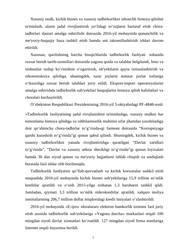 7
Xususiy mulk, kichik biznes va xususiy tadbirkorlikni ishonchli himoya qilishni
ta'minlash, ularni jadal rivojlantirish yo‘lidagi to‘siqlarni bartaraf etish chora-
tadbirlari dasturi amalga oshirilishi doirasida 2016-yil mobaynida qonunchilik va
me'yoriy-huquqiy baza tashkil etish hamda uni takomillashtirish ishlari davom
ettirildi.
Xususan, qurilishning barcha bosqichlarida tadbirkorlik faoliyati sohasida
ruxsat berish tartib-taomillari doirasida yagona qoida va talablar belgilandi, bino va
inshootlar tashqi ko‘rinishini o‘zgartirish, ob'yektlarni qayta ixtisoslashtirish va
rekonstruksiya qilishga, shuningdek, turar joylarni noturar joylar toifasiga
o‘tkazishga ruxsat berish talablari joriy etildi. Eksport-import operatsiyalarini
amalga oshirishda tadbirkorlik sub'yektlari huquqlarini himoya qilish kafolatlari va
choralari kuchaytirildi.
O‘zbekiston Respublikasi Prezidentining 2016-yil 5-oktyabrdagi PF-4848-sonli
«Tadbirkorlik faoliyatining jadal rivojlanishini ta'minlashga, xususiy mulkni har
tomonlama himoya qilishga va ishbilarmonlik muhitini sifat jihatidan yaxshilashga
doir qo‘shimcha chora-tadbirlar to‘g‘risida»gi farmoni doirasida “Korrupsiyaga
qarshi kurashish to‘g‘risida”gi qonun qabul qilindi. Shuningdek, kichik biznes va
xususiy tadbirkorlikni yanada rivojlantirishga qaratilgan “Davlat xaridlari
to‘g‘risida”, “Davlat va xususiy sektor sherikligi to‘g‘risida”gi qonun loyixalari
hamda 30 dan ziyod qonun va me'yoriy hujjatlarni ishlab chiqish va tasdiqlash
borasida faol ishlar olib borilmoqda.
Tadbirkorlik faoliyatini qo‘llab-quvvatlash va kichik korxonalar tashkil etish
maqsadida 2016-yil mobaynida kichik biznes sub'yektlariga 15,9 trillion so‘mlik
kreditlar ajratildi va o‘sish 2015-yilga nisbatan 1,3 barobarni tashkil qildi.
Jumladan, qiymati 3,3 trillion so‘mlik mikrokreditlar ajratildi, xalqaro moliya
institutlarining 206,7 million dollar miqdoridagi kredit liniyalari o‘zlashtirildi.
2016-yil mobaynida «E-ijro» idoralararo elektron hamkorlik tizimini faol joriy
etish asosida tadbirkorlik sub'yektlariga «Yagona darcha» markazlari orqali 100
mingdan ziyod davlat xizmatlari ko‘rsatildi. 127 mingdan ziyod firma nomlariga
Internet orqali buyurtma berildi.
