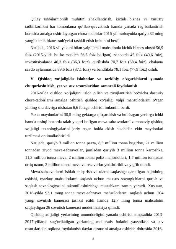 8
Qulay ishbilarmonlik muhitini shakllantirish, kichik biznes va xususiy
tadbirkorlikni har tomonlama qo‘llab-quvvatlash hamda yanada rag‘batlantirish
borasida amalga oshirilayotgan chora-tadbirlar 2016-yil mobaynida qariyb 32 ming
yangi kichik biznes sub'yekti tashkil etish imkonini berdi.
Natijada, 2016-yil yakuni bilan yalpi ichki mahsulotda kichik biznes ulushi 56,9
foiz (2015-yilda bu ko‘rsatkich 56,5 foiz bo‘lgan), sanoatda 45 foiz (40,6 foiz),
investitsiyalarda 40,3 foiz (36,3 foiz), qurilishda 70,7 foiz (68,4 foiz), chakana
savdo aylanmasida 89,6 foiz (87,1 foiz) va bandlikda 78,1 foiz (77,9 foiz) oshdi.
V.
Qishloq xo‘jaligida islohotlar va tarkibiy o‘zgarishlarni yanada
chuqurlashtirish, yer va suv resurslaridan samarali foydalanish
2016-yilda qishloq xo‘jaligini isloh qilish va rivojlantirish bo‘yicha dasturiy
chora-tadbirlarni amalga oshirish qishloq xo‘jaligi yalpi mahsulotlarini o‘tgan
yilning shu davriga nisbatan 6,6 foizga oshirish imkonini berdi.
Paxta maydonlarini 30,5 ming gektarga qisqartirish va bo‘shagan yerlarga ichki
hamda tashqi bozorda talab yuqori bo‘lgan meva-sabzavotlarni zamonaviy qishloq
xo‘jaligi texnologiyalarini joriy etgan holda ekish hisobidan ekin maydonlari
tuzilmasi optimallashtirildi.
Natijada, qariyb 3 million tonna paxta, 8,3 million tonna bug‘doy, 21 million
tonnadan ziyod meva-sabzavotlar, jumladan qariyib 3 million tonna kartoshka,
11,3 million tonna meva, 2 million tonna poliz mahsulotlari, 1,7 million tonnadan
ortiq uzum, 3 million tonna meva va rezavorlar yetishtirildi va yig‘ib olindi.
Meva-sabzavotlarni ishlab chiqarish va ularni saqlashga qaratilgan hajmining
oshishi, mazkur mahsulotlarni saqlash uchun maxsus sovutgichlarni qurish va
saqlash texnologiyasini takomillashtirishga mustahkam zamin yaratdi. Xususan,
2016-yilda 93,1 ming tonna meva-sabzavot mahsulotlarini saqlash uchun 204
yangi sovutish kamerasi tashkil etildi hamda 12,7 ming tonna mahsulotni
saqlaydigan 26 sovutish kamerasi modernizatsiya qilindi.
Qishloq xo‘jaligi yerlarining unumdorligini yanada oshirish maqsadida 2013-
2017-yillarda sug‘oriladigan yerlarning meliorativ holatini yaxshilash va suv
resurslaridan oqilona foydalanish davlat dasturini amalga oshirish doirasida 2016-
