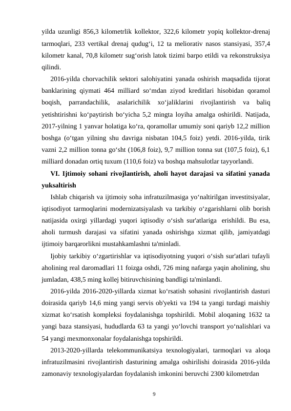 9
yilda uzunligi 856,3 kilometrlik kollektor, 322,6 kilometr yopiq kollektor-drenaj
tarmoqlari, 233 vertikal drenaj qudug‘i, 12 ta meliorativ nasos stansiyasi, 357,4
kilometr kanal, 70,8 kilometr sug‘orish latok tizimi barpo etildi va rekonstruksiya
qilindi.
2016-yilda chorvachilik sektori salohiyatini yanada oshirish maqsadida tijorat
banklarining qiymati 464 milliard so‘mdan ziyod kreditlari hisobidan qoramol
boqish, parrandachilik, asalarichilik xo‘jaliklarini rivojlantirish va 
baliq
yetishtirishni ko‘paytirish bo‘yicha 5,2 mingta loyiha amalga oshirildi. Natijada,
2017-yilning 1 yanvar holatiga ko‘ra, qoramollar umumiy soni qariyb 12,2 million
boshga (o‘tgan yilning shu davriga nisbatan 104,5 foiz) yetdi. 2016-yilda, tirik
vazni 2,2 million tonna go‘sht (106,8 foiz), 9,7 million tonna sut (107,5 foiz), 6,1
milliard donadan ortiq tuxum (110,6 foiz) va boshqa mahsulotlar tayyorlandi.
VI. Ijtimoiy sohani rivojlantirish, aholi hayot darajasi va sifatini yanada
yuksaltirish
Ishlab chiqarish va ijtimoiy soha infratuzilmasiga yo‘naltirilgan investitsiyalar,
iqtisodiyot tarmoqlarini modernizatsiyalash va tarkibiy o‘zgarishlarni olib borish
natijasida oxirgi yillardagi yuqori iqtisodiy o‘sish sur'atlariga erishildi. Bu esa,
aholi turmush darajasi va sifatini yanada oshirishga xizmat qilib, jamiyatdagi
ijtimoiy barqarorlikni mustahkamlashni ta'minladi.
Ijobiy tarkibiy o‘zgartirishlar va iqtisodiyotning yuqori o‘sish sur'atlari tufayli
aholining real daromadlari 11 foizga oshdi, 726 ming nafarga yaqin aholining, shu
jumladan, 438,5 ming kollej bitiruvchisining bandligi ta'minlandi.
2016-yilda 2016-2020-yillarda xizmat ko‘rsatish sohasini rivojlantirish dasturi
doirasida qariyb 14,6 ming yangi servis ob'yekti va 194 ta yangi turdagi maishiy
xizmat ko‘rsatish kompleksi foydalanishga topshirildi. Mobil aloqaning 1632 ta
yangi baza stansiyasi, hududlarda 63 ta yangi yo‘lovchi transport yo‘nalishlari va
54 yangi mexmonxonalar foydalanishga topshirildi.
2013-2020-yillarda telekommunikatsiya texnologiyalari, tarmoqlari va aloqa
infratuzilmasini rivojlantirish dasturining amalga oshirilishi doirasida 2016-yilda
zamonaviy texnologiyalardan foydalanish imkonini beruvchi 2300 kilometrdan
