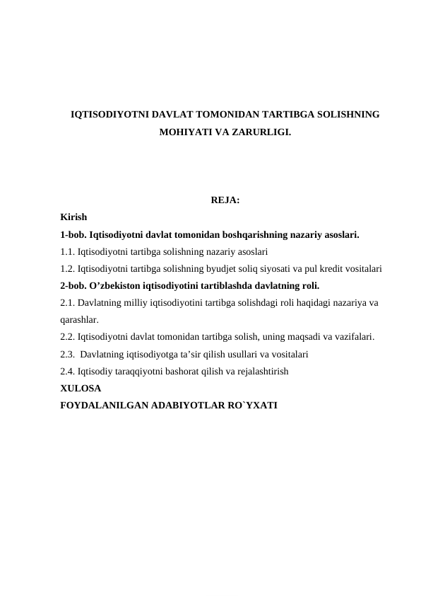IQTISODIYOTNI DAVLAT TOMONIDAN TARTIBGA SOLISHNING
MOHIYATI VA ZARURLIGI.
REJA:
Kirish
1-bob. Iqtisodiyotni davlat tomonidan boshqarishning nazariy asoslari.
1.1. Iqtisodiyotni tartibga solishning nazariy asoslari
1.2. Iqtisodiyotni tartibga solishning byudjet soliq siyosati va pul kredit vositalari
2-bob. O’zbekiston iqtisodiyotini tartiblashda davlatning roli. 
2.1. Davlatning milliy iqtisodiyotini tartibga solishdagi roli haqidagi nazariya va 
qarashlar.
2.2. Iqtisodiyotni davlat tomonidan tartibga solish, uning maqsadi va vazifalari.
2.3.  Davlatning iqtisodiyotga ta’sir qilish usullari va vositalari
2.4. Iqtisodiy taraqqiyotni bashorat qilish va rejalashtirish
XULOSA
FOYDALANILGAN ADABIYOTLAR RO`YXATI
