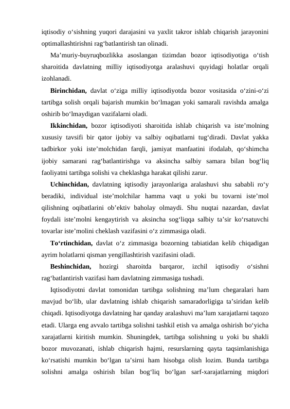 iqtisodiy o‘sishning yuqori darajasini va yaxlit takror ishlab chiqarish jarayonini
optimallashtirishni rag‘batlantirish tan olinadi. 
Ma’muriy-buyruqbozlikka  asoslangan  tizimdan  bozor  iqtisodiyotiga  o‘tish
sharoitida  davlatning  milliy  iqtisodiyotga  aralashuvi  quyidagi  holatlar  orqali
izohlanadi.
Birinchidan, davlat o‘ziga milliy iqtisodiyotda bozor vositasida o‘zini-o‘zi
tartibga solish orqali bajarish mumkin bo‘lmagan yoki samarali ravishda amalga
oshirib bo‘lmaydigan vazifalarni oladi. 
Ikkinchidan,  bozor iqtisodiyoti  sharoitida ishlab chiqarish va iste’molning
xususiy tavsifi bir  qator ijobiy va salbiy oqibatlarni tug‘diradi. Davlat  yakka
tadbirkor  yoki  iste’molchidan  farqli,  jamiyat  manfaatini  ifodalab,  qo‘shimcha
ijobiy  samarani  rag‘batlantirishga  va  aksincha  salbiy  samara  bilan  bog‘liq
faoliyatni tartibga solishi va cheklashga harakat qilishi zarur. 
Uchinchidan, davlatning iqtisodiy jarayonlariga aralashuvi shu sababli ro‘y
beradiki,  individual  iste’molchilar  hamma  vaqt  u  yoki  bu  tovarni  iste’mol
qilishning oqibatlarini  ob’ektiv baholay olmaydi. Shu nuqtai  nazardan, davlat
foydali iste’molni kengaytirish va aksincha sog‘liqqa salbiy ta’sir ko‘rsatuvchi
tovarlar iste’molini cheklash vazifasini o‘z zimmasiga oladi. 
To‘rtinchidan, davlat o‘z zimmasiga bozorning tabiatidan kelib chiqadigan
ayrim holatlarni qisman yengillashtirish vazifasini oladi. 
Beshinchidan, 
hozirgi  sharoitda  barqaror,  izchil  iqtisodiy  o‘sishni
rag‘batlantirish vazifasi ham davlatning zimmasiga tushadi. 
Iqtisodiyotni  davlat  tomonidan  tartibga solishning  ma’lum  chegaralari  ham
mavjud bo‘lib, ular davlatning ishlab chiqarish samaradorligiga ta’siridan kelib
chiqadi. Iqtisodiyotga davlatning har qanday aralashuvi ma’lum xarajatlarni taqozo
etadi. Ularga eng avvalo tartibga solishni tashkil etish va amalga oshirish bo‘yicha
xarajatlarni kiritish mumkin. Shuningdek, tartibga solishning u yoki bu shakli
bozor  muvozanati,  ishlab  chiqarish  hajmi,  resurslarning  qayta  taqsimlanishiga
ko‘rsatishi  mumkin bo‘lgan ta’sirni  ham  hisobga  olish  lozim. Bunda tartibga
solishni  amalga  oshirish  bilan  bog‘liq  bo‘lgan  sarf-xarajatlarning  miqdori
