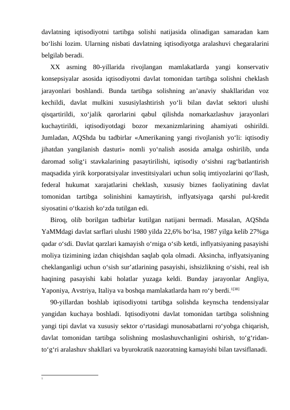 davlatning  iqtisodiyotni  tartibga  solishi  natijasida  olinadigan  samaradan  kam
bo‘lishi lozim. Ularning nisbati davlatning iqtisodiyotga aralashuvi chegaralarini
belgilab beradi.
XX  asrning  80-yillarida  rivojlangan  mamlakatlarda  yangi  konservativ
konsepsiyalar asosida iqtisodiyotni davlat tomonidan tartibga solishni cheklash
jarayonlari  boshlandi.  Bunda  tartibga  solishning  an’anaviy  shakllaridan  voz
kechildi,  davlat  mulkini  xususiylashtirish  yo‘li  bilan  davlat  sektori  ulushi
qisqartirildi,  xo‘jalik  qarorlarini  qabul  qilishda  nomarkazlashuv  jarayonlari
kuchaytirildi,  iqtisodiyotdagi  bozor  mexanizmlarining  ahamiyati  oshirildi.
Jumladan, AQShda bu tadbirlar «Amerikaning yangi rivojlanish yo‘li: iqtisodiy
jihatdan  yangilanish  dasturi»  nomli  yo‘nalish  asosida  amalga  oshirilib,  unda
daromad  solig‘i  stavkalarining  pasaytirilishi,  iqtisodiy  o‘sishni  rag‘batlantirish
maqsadida yirik korporatsiyalar investitsiyalari uchun soliq imtiyozlarini qo‘llash,
federal  hukumat  xarajatlarini  cheklash,  xususiy  biznes  faoliyatining  davlat
tomonidan  tartibga  solinishini  kamaytirish,  inflyatsiyaga  qarshi  pul-kredit
siyosatini o‘tkazish ko‘zda tutilgan edi.  
Biroq, olib borilgan tadbirlar  kutilgan natijani  bermadi. Masalan,  AQShda
YaMMdagi davlat sarflari ulushi 1980 yilda 22,6% bo‘lsa, 1987 yilga kelib 27%ga
qadar o‘sdi. Davlat qarzlari kamayish o‘rniga o‘sib ketdi, inflyatsiyaning pasayishi
moliya tizimining izdan chiqishdan saqlab qola olmadi. Aksincha, inflyatsiyaning
cheklanganligi uchun o‘sish sur’atlarining pasayishi, ishsizlikning o‘sishi, real ish
haqining  pasayishi  kabi  holatlar  yuzaga  keldi.  Bunday  jarayonlar  Angliya,
Yaponiya, Avstriya, Italiya va boshqa mamlakatlarda ham ro‘y berdi.1[38] 
90-yillardan  boshlab  iqtisodiyotni  tartibga  solishda  keynscha  tendensiyalar
yangidan kuchaya boshladi. Iqtisodiyotni davlat  tomonidan tartibga solishning
yangi tipi davlat va xususiy sektor o‘rtasidagi munosabatlarni ro‘yobga chiqarish,
davlat  tomonidan  tartibga  solishning  moslashuvchanligini  oshirish,  to‘g‘ridan-
to‘g‘ri aralashuv shakllari va byurokratik nazoratning kamayishi bilan tavsiflanadi.
1
