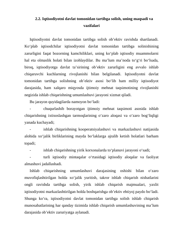 2.2. Iqtisodiyotni davlat tomonidan tartibga solish, uning maqsadi va
vazifalari
Iqtisodiyotni davlat tomonidan tartibga solish ob’ektiv ravishda shartlanadi.
Ko‘plab  iqtisodchilar  iqtisodiyotni  davlat tomonidan  tartibga  solinishining
zarurligini faqat bozorning kamchiliklari, uning ko‘plab iqtisodiy muammolarni
hal eta olmaslik holati bilan  izohlaydilar. Bu ma’lum ma’noda to‘g‘ri bo‘lsada,
biroq,  iqtisodiyotga  davlat  ta’sirining  ob’ektiv  zarurligini  eng  avvalo  ishlab
chiqaruvchi  kuchlarning  rivojlanishi  bilan  belgilanadi.  Iqtisodiyotni  davlat
tomonidan  tartibga  solishning  ob’ektiv  asosi  bo‘lib  ham  milliy  iqtisodiyot
darajasida,  ham  xalqaro  miqyosda  ijtimoiy  mehnat  taqsimotining  rivojlanishi
negizida ishlab chiqarishning umumlashuvi jarayoni xizmat qiladi.
Bu jarayon quyidagilarda namoyon bo‘ladi:
-
chuqurlashib  borayotgan  ijtimoiy  mehnat  taqsimoti  asosida  ishlab
chiqarishning ixtisoslashgan tarmoqlarining o‘zaro aloqasi va o‘zaro bog‘liqligi
yanada kuchayadi; 
-
ishlab chiqarishning kooperatsiyalashuvi va markazlashuvi natijasida
alohida xo‘jalik birliklarining mayda bo‘laklarga ajralib ketish holatlari barham
topadi;
-
ishlab chiqarishning yirik korxonalarda to‘planuvi jarayoni o‘sadi;
-
turli  iqtisodiy  mintaqalar  o‘rtasidagi  iqtisodiy  aloqalar  va  faoliyat
almashuvi jadallashadi.
Ishlab  chiqarishning  umumlashuvi  darajasining  oshishi  bilan  o‘zaro
muvofiqlashtirilgan  holda xo‘jalik yuritish,  takror  ishlab  chiqarish  nisbatlarini
ongli  ravishda  tartibga  solish,  yirik  ishlab  chiqarish  majmualari,  yaxlit
iqtisodiyotni markazlashtirilgan holda boshqarishga ob’ektiv ehtiyoj paydo bo‘ladi.
Shunga  ko‘ra,  iqtisodiyotni  davlat  tomonidan  tartibga  solish  ishlab  chiqarish
munosabatlarining har qanday tizimida ishlab chiqarish umumlashuvining ma’lum
darajasida ob’ektiv zaruriyatga aylanadi.    
