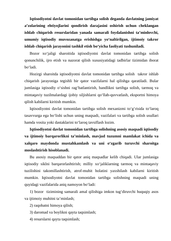 Iqtisodiyotni davlat tomonidan tartibga solish deganda davlatning jamiyat
a’zolarining  ehtiyojlarini  qondirish  darajasini  oshirish  uchun  cheklangan
ishlab chiqarish resurslaridan yanada samarali foydalanishni ta’minlovchi,
umumiy  iqtisodiy  muvozanatga  erishishga  yo‘naltirilgan,  ijtimoiy  takror
ishlab chiqarish jarayonini tashkil etish bo‘yicha faoliyati tushuniladi.  
Bozor  xo‘jaligi  sharoitida  iqtisodiyotni  davlat  tomonidan  tartibga  solish
qonunchilik, ijro etish va nazorat qilish xususiyatidagi tadbirlar tizimidan iborat
bo‘ladi. 
Hozirgi sharoitda iqtisodiyotni davlat tomonidan tartibga solish  takror ishlab
chiqarish jarayoniga tegishli bir qator vazifalarni hal qilishga qaratiladi. Bular
jumlasiga iqtisodiy o‘sishni rag‘batlantirish, bandlikni tartibga solish, tarmoq va
mintaqaviy tuzilmalardagi ijobiy siljishlarni qo‘llab-quvvatlash, eksportni himoya
qilish kabilarni kiritish mumkin. 
Iqtisodiyotni davlat tomonidan tartibga solish mexanizmi to‘g‘risida to‘laroq
tasavvurga ega bo‘lishi uchun uning maqsadi, vazifalari va tartibga solish usullari
hamda vosita yoki dastaklarini to‘laroq tavsiflash lozim. 
Iqtisodiyotni davlat tomonidan tartibga solishning asosiy maqsadi iqtisodiy
va ijtimoiy barqarorlikni ta’minlash, mavjud tuzumni mamlakat ichida va
xalqaro  maydonda  mustahkamlash  va  uni  o‘zgarib  turuvchi  sharoitga
moslashtirish hisoblanadi. 
Bu asosiy maqsaddan bir qator aniq maqsadlar kelib chiqadi. Ular jumlasiga
iqtisodiy siklni barqarorlashtirish; milliy xo‘jaliklarning tarmoq va mintaqaviy
tuzilishini  takomillashtirish,  atrof-muhit  holatini  yaxshilash  kabilarni  kiritish
mumkin.  Iqtisodiyotni  davlat  tomonidan  tartibga  solishning  maqsadi  uning
quyidagi vazifalarida aniq namoyon bo‘ladi: 
1) bozor  tizimining samarali amal qilishiga imkon tug‘diruvchi huquqiy asos
va ijtimoiy muhitni ta’minlash;
2) raqobatni himoya qilish; 
3) daromad va boylikni qayta taqsimlash; 
4) resurslarni qayta taqsimlash;
