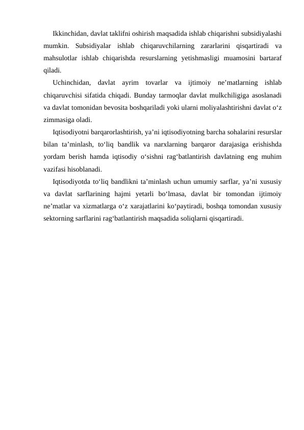 Ikkinchidan, davlat taklifni oshirish maqsadida ishlab chiqarishni subsidiyalashi
mumkin.  Subsidiyalar  ishlab  chiqaruvchilarning  zararlarini  qisqartiradi  va
mahsulotlar  ishlab  chiqarishda  resurslarning  yetishmasligi  muamosini  bartaraf
qiladi. 
Uchinchidan,  davlat  ayrim  tovarlar  va  ijtimoiy  ne’matlarning  ishlab
chiqaruvchisi sifatida chiqadi. Bunday tarmoqlar davlat mulkchiligiga asoslanadi
va davlat tomonidan bevosita boshqariladi yoki ularni moliyalashtirishni davlat o‘z
zimmasiga oladi. 
Iqtisodiyotni barqarorlashtirish, ya’ni iqtisodiyotning barcha sohalarini resurslar
bilan  ta’minlash,  to‘liq  bandlik  va  narxlarning  barqaror  darajasiga  erishishda
yordam berish hamda iqtisodiy o‘sishni rag‘batlantirish davlatning eng muhim
vazifasi hisoblanadi. 
Iqtisodiyotda to‘liq bandlikni ta’minlash uchun umumiy sarflar, ya’ni xususiy
va  davlat  sarflarining  hajmi  yetarli  bo‘lmasa,  davlat  bir  tomondan  ijtimoiy
ne’matlar va xizmatlarga o‘z xarajatlarini ko‘paytiradi, boshqa tomondan xususiy
sektorning sarflarini rag‘batlantirish maqsadida soliqlarni qisqartiradi. 
