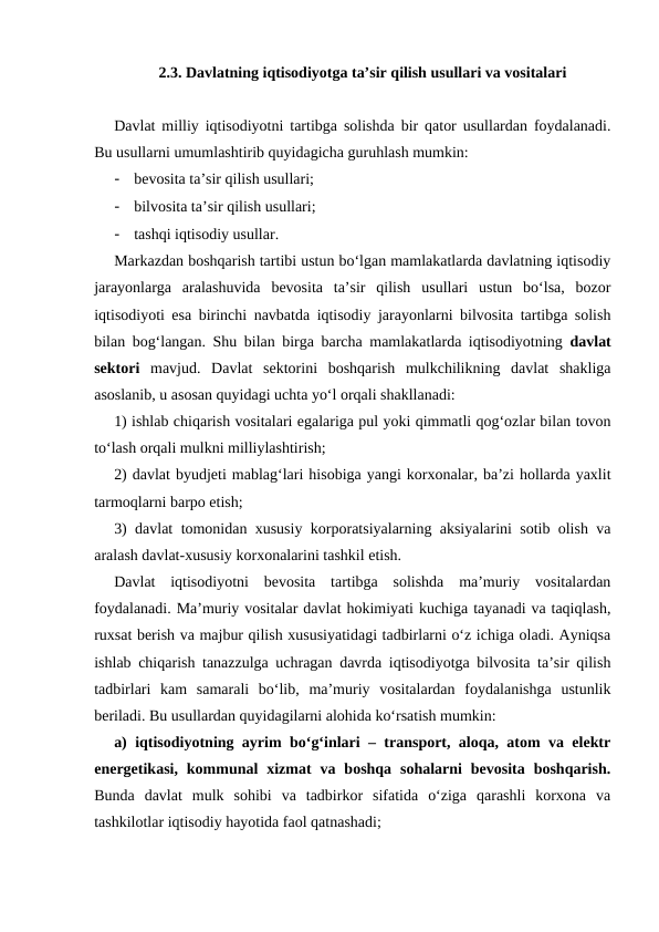 2.3. Davlatning iqtisodiyotga ta’sir qilish usullari va vositalari
Davlat milliy iqtisodiyotni tartibga solishda bir qator usullardan foydalanadi.
Bu usullarni umumlashtirib quyidagicha guruhlash mumkin: 
-
bevosita ta’sir qilish usullari;
-
bilvosita ta’sir qilish usullari; 
-
tashqi iqtisodiy usullar.
Markazdan boshqarish tartibi ustun bo‘lgan mamlakatlarda davlatning iqtisodiy
jarayonlarga  aralashuvida  bevosita  ta’sir  qilish  usullari  ustun  bo‘lsa,  bozor
iqtisodiyoti esa birinchi navbatda iqtisodiy jarayonlarni bilvosita tartibga solish
bilan bog‘langan. Shu bilan birga barcha mamlakatlarda iqtisodiyotning  davlat
sektori mavjud. Davlat  sektorini  boshqarish  mulkchilikning  davlat  shakliga
asoslanib, u asosan quyidagi uchta yo‘l orqali shakllanadi:
1) ishlab chiqarish vositalari egalariga pul yoki qimmatli qog‘ozlar bilan tovon
to‘lash orqali mulkni milliylashtirish;
2) davlat byudjeti mablag‘lari hisobiga yangi korxonalar, ba’zi hollarda yaxlit
tarmoqlarni barpo etish;
3) davlat tomonidan xususiy korporatsiyalarning aksiyalarini sotib olish va
aralash davlat-xususiy korxonalarini tashkil etish.
Davlat  iqtisodiyotni  bevosita  tartibga  solishda  ma’muriy  vositalardan
foydalanadi. Ma’muriy vositalar davlat hokimiyati kuchiga tayanadi va taqiqlash,
ruxsat berish va majbur qilish xususiyatidagi tadbirlarni o‘z ichiga oladi. Ayniqsa
ishlab chiqarish tanazzulga uchragan davrda iqtisodiyotga bilvosita ta’sir qilish
tadbirlari  kam  samarali  bo‘lib,  ma’muriy  vositalardan  foydalanishga  ustunlik
beriladi. Bu usullardan quyidagilarni alohida ko‘rsatish mumkin: 
a) iqtisodiyotning ayrim bo‘g‘inlari – transport, aloqa, atom va elektr
energetikasi,  kommunal  xizmat  va  boshqa  sohalarni  bevosita  boshqarish.
Bunda  davlat  mulk  sohibi  va  tadbirkor  sifatida  o‘ziga  qarashli  korxona  va
tashkilotlar iqtisodiy hayotida faol qatnashadi; 
