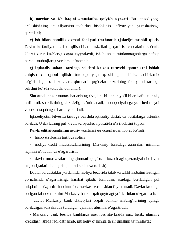 b)  narxlar  va  ish  haqini  «muzlatib»  qo‘yish  siyosati. Bu  iqtisodiyotga
aralashishning  antiinflyatsion  tadbirlari  hisoblanib,  inflyatsiyani  yumshatishga
qaratiladi; 
v) ish bilan bandlik xizmati faoliyati (mehnat birjalari)ni tashkil qilish.
Davlat bu faoliyatni tashkil qilish bilan ishsizlikni qisqartirish choralarini ko‘radi.
Ularni zarur kasblarga qayta tayyorlaydi, ish bilan ta’minlanmaganlarga nafaqa
beradi, muhtojlarga yordam ko‘rsatadi; 
g)  iqtisodiy sohani tartibga solishni  ko‘zda tutuvchi qonunlarni  ishlab
chiqish  va  qabul  qilish (monopoliyaga  qarshi  qonunchilik,  tadbirkorlik
to‘g‘risidagi,  bank  sohalari,  qimmatli  qog‘ozlar  bozorining faoliyatini  tartibga
solishni ko‘zda tutuvchi qonunlar).
Shu orqali bozor munosabatlarining rivojlanishi qonun yo‘li bilan kafolatlanadi,
turli mulk shakllarining daxlsizligi ta’minlanadi, monopoliyalarga yo‘l berilmaydi
va erkin raqobatga sharoit yaratiladi. 
Iqtisodiyotni bilvosita tartibga solishda iqtisodiy dastak va vositalarga ustunlik
beriladi. U davlatning pul-kredit va byudjet siyosatida o‘z ifodasini topadi. 
Pul-kredit siyosatining asosiy vositalari quyidagilardan iborat bo‘ladi: 
-
hisob stavkasini tartibga solish; 
-
moliya-kredit  muassasalalarining  Markaziy  bankdagi  zahiralari  minimal
hajmini o‘rnatish va o‘zgartirish; 
-
davlat muassasalarining qimmatli qog‘ozlar bozoridagi operatsiyalari (davlat
majburiyatlarini chiqarish, ularni sotish va to‘lash). 
Davlat bu dastaklar yordamida moliya bozorida talab va taklif nisbatini kutilgan
yo‘nalishda  o‘zgartirishga  harakat  qiladi.  Jumladan,  ssudaga  beriladigan  pul
miqdorini o‘zgartirish uchun foiz stavkasi vositasidan foydalanadi. Davlat kreditga
bo‘lgan talab va taklifni Markaziy bank orqali quyidagi yo‘llar bilan o‘zgartiradi: 
-  davlat  Markaziy  bank  ehtiyojlari  orqali  banklar  mablag‘larining  qarzga
beriladigan va zahirada turadigan qismlari ulushini o‘zgartiradi;
- Markaziy bank boshqa banklarga past foiz stavkasida qarz berib, ularning
kreditlash ishida faol qatnashib, iqtisodiy o‘sishiga ta’sir qilishini ta’minlaydi; 
