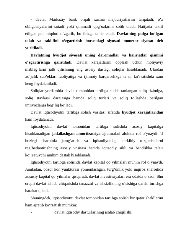 -  davlat  Markaziy  bank  orqali  xazina  majburiyatlarini  tarqatadi,  o‘z
obligatsiyalarini  sotadi  yoki  qimmatli  qog‘ozlarini  sotib  oladi.  Natijada  taklif
etilgan pul miqdori o‘zgarib, bu foizga ta’sir etadi.  Davlatning pulga bo‘lgan
talab  va  taklifini  o‘zgartirish  borasidagi  siyosati  monetar  siyosat  deb
yuritiladi. 
Davlatning  byudjet  siyosati  uning  daromadlar  va  harajatlar  qismini
o‘zgartirishga  qaratiladi. Davlat  xarajatlarini  qoplash  uchun  moliyaviy
mablag‘larni  jalb  qilishning  eng  asosiy  dastagi  soliqlar  hisoblanadi.  Ulardan
xo‘jalik sub’eklari faoliyatiga va ijtimoiy barqarorlikga ta’sir ko‘rsatishda xam
keng foydalaniladi. 
Soliqlar yordamida davlat tomonidan tartibga solish tanlangan soliq tizimiga,
soliq  stavkasi  darajasiga  hamda  soliq  turlari  va  soliq  to‘lashda  berilgan
imtiyozlarga bog‘liq bo‘ladi.      
Davlat iqtisodiyotni tartibga solish vositasi sifatida  byudjet xarajatlaridan
ham foydalanadi. 
Iqtisodiyotni  davlat  tomonidan  tartibga  solishda  asosiy  kapitalga
hisoblanadigan  jadallashgan amortizatsiya ajratmalari alohida rol o‘ynaydi. U
hozirgi  sharoitda  jamg‘arish  va  iqtisodiyotdagi  tarkibiy  o‘zgarishlarni
rag‘batlantirishning  asosiy  vositasi  hamda  iqtisodiy  sikli  va  bandlikka  ta’sir
ko‘rsatuvchi muhim dastak hisoblanadi. 
Iqtisodiyotni tartibga solishda davlat kapital qo‘yilmalari muhim rol o‘ynaydi.
Jumladan, bozor kon’yunkturasi yomonlashgan, turg‘unlik yoki inqiroz sharoitida
xususiy kapital qo‘yilmalar qisqaradi, davlat investitsiyalari esa odatda o‘sadi. Shu
orqali davlat ishlab chiqarishda tanazzul va ishsizlikning o‘sishiga qarshi turishga
harakat qiladi. 
Shuningdek, iqtisodiyotni davlat tomonidan tartibga solish bir qator shakllarini
ham ajratib ko‘rsatish mumkin:
-
davlat iqtisodiy dasturlarining ishlab chiqilishi;
