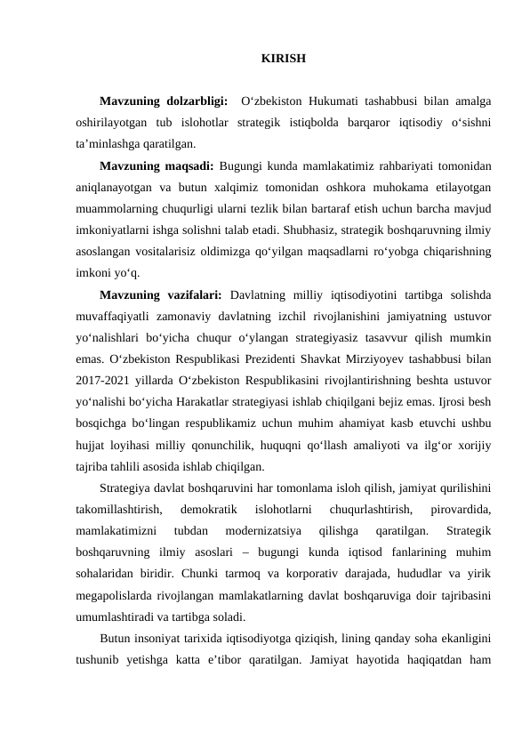 KIRISH 
Mavzuning dolzarbligi:   Oʻzbekiston Hukumati tashabbusi  bilan amalga
oshirilayotgan  tub  islohotlar  strategik  istiqbolda  barqaror  iqtisodiy  oʻsishni
taʼminlashga qaratilgan.
Mavzuning maqsadi:  Bugungi kunda mamlakatimiz rahbariyati tomonidan
aniqlanayotgan  va  butun  xalqimiz  tomonidan  oshkora  muhokama  etilayotgan
muammolarning chuqurligi ularni tezlik bilan bartaraf etish uchun barcha mavjud
imkoniyatlarni ishga solishni talab etadi. Shubhasiz, strategik boshqaruvning ilmiy
asoslangan vositalarisiz oldimizga qoʻyilgan maqsadlarni roʻyobga chiqarishning
imkoni yoʻq.
Mavzuning  vazifalari:  Davlatning  milliy  iqtisodiyotini  tartibga  solishda
muvaffaqiyatli  zamonaviy  davlatning  izchil  rivojlanishini  jamiyatning  ustuvor
yoʻnalishlari  boʻyicha  chuqur  oʻylangan  strategiyasiz  tasavvur  qilish  mumkin
emas. Oʻzbekiston Respublikasi Prezidenti Shavkat Mirziyoyev tashabbusi bilan
2017-2021 yillarda Oʻzbekiston Respublikasini rivojlantirishning beshta ustuvor
yoʻnalishi boʻyicha Harakatlar strategiyasi ishlab chiqilgani bejiz emas. Ijrosi besh
bosqichga boʻlingan respublikamiz uchun muhim ahamiyat kasb etuvchi ushbu
hujjat loyihasi milliy qonunchilik, huquqni qoʻllash amaliyoti va ilgʻor xorijiy
tajriba tahlili asosida ishlab chiqilgan.
Strategiya davlat boshqaruvini har tomonlama isloh qilish, jamiyat qurilishini
takomillashtirish,  demokratik  islohotlarni  chuqurlashtirish,  pirovardida,
mamlakatimizni  tubdan  modernizatsiya  qilishga  qaratilgan.  Strategik
boshqaruvning  ilmiy  asoslari  –  bugungi  kunda  iqtisod  fanlarining  muhim
sohalaridan  biridir.  Chunki  tarmoq  va  korporativ  darajada,  hududlar  va  yirik
megapolislarda rivojlangan mamlakatlarning davlat boshqaruviga doir tajribasini
umumlashtiradi va tartibga soladi.
Butun insoniyat tarixida iqtisodiyotga qiziqish, lining qanday soha ekanligini
tushunib  yetishga  katta  e’tibor  qaratilgan.  Jamiyat  hayotida  haqiqatdan  ham
