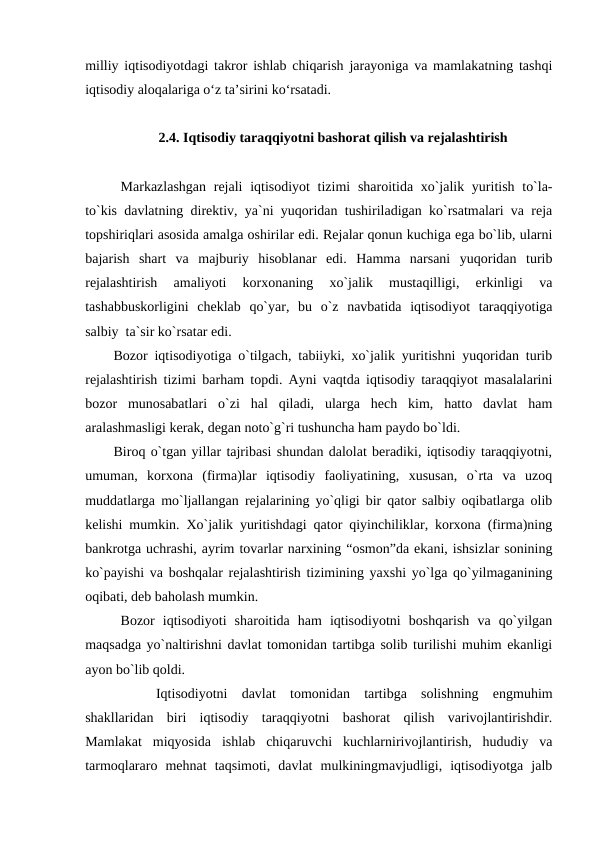 milliy iqtisodiyotdagi takror ishlab chiqarish jarayoniga va mamlakatning tashqi
iqtisodiy aloqalariga o‘z ta’sirini ko‘rsatadi. 
2.4. Iqtisodiy taraqqiyotni bashorat qilish va rejalashtirish
Markazlashgan  rejali  iqtisodiyot tizimi  sharoitida xo`jalik yuritish to`la-
to`kis davlatning direktiv, ya`ni yuqoridan tushiriladigan ko`rsatmalari va reja
topshiriqlari asosida amalga oshirilar edi. Rejalar qonun kuchiga ega bo`lib, ularni
bajarish  shart  va  majburiy  hisoblanar  edi.  Hamma  narsani  yuqoridan  turib
rejalashtirish  amaliyoti  korxonaning  xo`jalik  mustaqilligi,  erkinligi  va
tashabbuskorligini  cheklab  qo`yar,  bu  o`z  navbatida  iqtisodiyot  taraqqiyotiga
salbiy  ta`sir ko`rsatar edi.
Bozor iqtisodiyotiga o`tilgach, tabiiyki, xo`jalik yuritishni yuqoridan turib
rejalashtirish tizimi barham topdi. Ayni vaqtda iqtisodiy taraqqiyot masalalarini
bozor  munosabatlari  o`zi  hal  qiladi,  ularga  hech  kim,  hatto  davlat  ham
aralashmasligi kerak, degan noto`g`ri tushuncha ham paydo bo`ldi. 
Biroq o`tgan yillar tajribasi shundan dalolat beradiki, iqtisodiy taraqqiyotni,
umuman,  korxona  (firma)lar  iqtisodiy  faoliyatining,  xususan,  o`rta  va  uzoq
muddatlarga mo`ljallangan rejalarining yo`qligi bir qator salbiy oqibatlarga olib
kelishi mumkin. Xo`jalik yuritishdagi qator qiyinchiliklar, korxona (firma)ning
bankrotga uchrashi, ayrim tovarlar narxining “osmon”da ekani, ishsizlar sonining
ko`payishi va boshqalar rejalashtirish tizimining yaxshi yo`lga qo`yilmaganining
oqibati, deb baholash mumkin. 
Bozor  iqtisodiyoti  sharoitida  ham  iqtisodiyotni  boshqarish  va  qo`yilgan
maqsadga yo`naltirishni davlat tomonidan tartibga solib turilishi muhim ekanligi
ayon bo`lib qoldi.
     
Iqtisodiyotni  davlat  tomonidan  tartibga  solishning  engmuhim
shakllaridan  biri  iqtisodiy  taraqqiyotni  bashorat  qilish  varivojlantirishdir.
Mamlakat  miqyosida  ishlab  chiqaruvchi  kuchlarnirivojlantirish,  hududiy  va
tarmoqlararo  mehnat  taqsimoti,  davlat  mulkiningmavjudligi,  iqtisodiyotga  jalb
