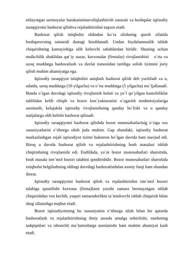 etilayotgan sarmoyalar harakatinimuvofiqlashtirish zarurati va boshqalar iqtisodiy
taraqqiyotni bashorat qilishva rejalashtirishni taqozo etadi.
Bashorat  qilish  istiqbolni  oldindan  ko`ra  olishning  quroli  sifatida
boshqaruvning  samarali  dastagi  hisoblanadi.  Undan  foydalanmaslik  ishlab
chiqarishning  kamayishiga  olib  keluvchi  sabablardan  biridir.  Shuning  uchun
mulkchilik shaklidan qat`iy nazar, korxonalar (firmalar) rivojlanishini   o`rta va
uzoq muddatga bashoratlash va davlat tomonidan tartibga solish tizimini joriy
qilish muhim ahamiyatga ega.
Iqtisodiy taraqqiyot istiqbolini aniqlash bashorat qilish deb yuritiladi va u,
odatda, uzoq muddatga (10 yilgacha) va o`rta muddatga (5 yilgacha) mo`ljallanadi.
Bunda o`tgan davrdagi iqtisodiy rivojlanish holati va yo`l qo`yilgan kamchiliklar
tahlilidan  kelib  chiqib  va  bozor  kon`yukturasini  o`zgarish  tendentsiyalariga
asoslanib,  kelajakda  iqtisodiy  rivojlanishning  qanday  bo`lishi  va  u  qanday
natijalarga olib kelishi bashorat qilinadi. 
Iqtisodiy taraqqiyotni bashorat qilishda bozor munosabatlarinig o`ziga xos
xususiyatlarini  e`tiborga  olish  juda  muhim.  Gap  shundaki,  iqtisodiy  bashorat
markazlashgan rejali iqtisodiyot tizimi hukmron bo`lgan davrda ham mavjud edi.
Biroq  u  davrda  bashorat  qilish  va  rejalashtirishning  bosh  masalasi  ishlab
chiqirishning rivojlanishi edi. Endilikda, ya`ni bozor munosabatlari  sharoitida,
bosh masala iste`mol bozori talabini qondirishdir. Bozor munosabatlari sharoitida
istiqbolni belgilashning oldingi davrdagi bashoratlashdan asosiy farqi ham shundan
iborat. 
Iqtisodiy  taraqqiyotni  bashorat  qilish  va  rejalashtirishni  iste`mol  bozori
talabiga  qaratilishi  korxona  (firma)larni  yaxshi  samara  bermayotgan  ishlab
chiqarishdan voz kechib, yuqori samaradorlikni ta`minlovchi ishlab chiqarish bilan
shug`ullanishga majbur etadi. 
Bozor  iqtisodiyotining  bu  xususiyatini  e`tiborga  olish  bilan  bir  qatorda
bashoratlash  va  rejalashtirishning  ilmiy  asosda  amalga  oshirilishi,  marketing
tadqiqotlari va ishonchli ma`lumotlarga asoslanishi ham muhim ahamiyat kasb
etadi. 
