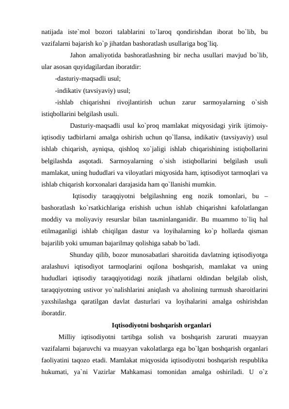 natijada  iste`mol  bozori  talablarini  to`laroq  qondirishdan  iborat  bo`lib,  bu
vazifalarni bajarish ko`p jihatdan bashoratlash usullariga bog`liq.
        Jahon amaliyotida bashoratlashning bir necha usullari mavjud bo`lib,
ular asosan quyidagilardan iboratdir:
-dasturiy-maqsadli usul;
-indikativ (tavsiyaviy) usul;
-ishlab  chiqarishni  rivojlantirish  uchun  zarur  sarmoyalarning  o`sish
istiqbollarini belgilash usuli.
        Dasturiy-maqsadli usul ko`proq mamlakat miqyosidagi yirik ijtimoiy-
iqtisodiy tadbirlarni amalga oshirish uchun qo`llansa, indikativ (tavsiyaviy) usul
ishlab  chiqarish,  ayniqsa,  qishloq  xo`jaligi  ishlab  chiqarishining  istiqbollarini
belgilashda  asqotadi.  Sarmoyalarning  o`sish  istiqbollarini  belgilash  usuli
mamlakat, uning hududlari va viloyatlari miqyosida ham, iqtisodiyot tarmoqlari va
ishlab chiqarish korxonalari darajasida ham qo`llanishi mumkin. 
        Iqtisodiy  taraqqiyotni  belgilashning  eng  nozik  tomonlari,  bu  –
bashoratlash  ko`rsatkichlariga  erishish  uchun  ishlab  chiqarishni  kafolatlangan
moddiy va moliyaviy resurslar bilan taьminlanganidir. Bu muammo to`liq hal
etilmaganligi  ishlab  chiqilgan  dastur  va  loyihalarning  ko`p  hollarda  qisman
bajarilib yoki umuman bajarilmay qolishiga sabab bo`ladi.
        Shunday qilib, bozor munosabatlari sharoitida davlatning iqtisodiyotga
aralashuvi  iqtisodiyot  tarmoqlarini  oqilona  boshqarish,  mamlakat  va  uning
hududlari  iqtisodiy  taraqqiyotidagi  nozik  jihatlarni  oldindan  belgilab  olish,
taraqqiyotning ustivor yo`nalishlarini aniqlash va aholining turmush sharoitlarini
yaxshilashga  qaratilgan  davlat  dasturlari  va  loyihalarini  amalga  oshirishdan
iboratdir.                           
Iqtisodiyotni boshqarish organlari
Milliy  iqtisodiyotni  tartibga  solish  va  boshqarish  zarurati  muayyan
vazifalarni bajaruvchi va muayyan vakolatlarga ega bo`lgan boshqarish organlari
faoliyatini taqozo etadi. Mamlakat miqyosida iqtisodiyotni boshqarish respublika
hukumati,  ya`ni  Vazirlar  Mahkamasi  tomonidan  amalga  oshiriladi.  U  o`z
