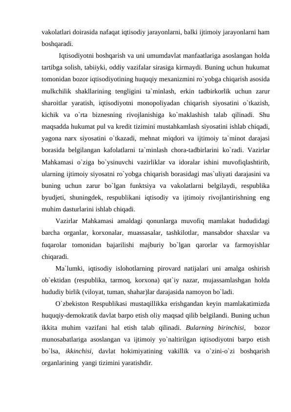 vakolatlari doirasida nafaqat iqtisodiy jarayonlarni, balki ijtimoiy jarayonlarni ham
boshqaradi. 
Iqtisodiyotni boshqarish va uni umumdavlat manfaatlariga asoslangan holda
tartibga solish, tabiiyki, oddiy vazifalar sirasiga kirmaydi. Buning uchun hukumat
tomonidan bozor iqtisodiyotining huquqiy mexanizmini ro`yobga chiqarish asosida
mulkchilik  shakllarining  tengligini  ta`minlash,  erkin  tadbirkorlik  uchun  zarur
sharoitlar  yaratish,  iqtisodiyotni  monopoliyadan  chiqarish  siyosatini  o`tkazish,
kichik  va  o`rta  biznesning  rivojlanishiga  ko`maklashish  talab  qilinadi.  Shu
maqsadda hukumat pul va kredit tizimini mustahkamlash siyosatini ishlab chiqadi,
yagona narx siyosatini o`tkazadi, mehnat miqdori va ijtimoiy ta`minot darajasi
borasida belgilangan kafolatlarni ta`minlash chora-tadbirlarini ko`radi. Vazirlar
Mahkamasi  o`ziga bo`ysinuvchi vazirliklar va idoralar ishini muvofiqlashtirib,
ularning ijtimoiy siyosatni ro`yobga chiqarish borasidagi mas`uliyati darajasini va
buning  uchun  zarur  bo`lgan  funktsiya  va  vakolatlarni  belgilaydi,  respublika
byudjeti,  shuningdek,  respublikani  iqtisodiy  va  ijtimoiy  rivojlantirishning  eng
muhim dasturlarini ishlab chiqadi.
Vazirlar  Mahkamasi  amaldagi  qonunlarga  muvofiq  mamlakat  hududidagi
barcha  organlar,  korxonalar,  muassasalar,  tashkilotlar,  mansabdor  shaxslar  va
fuqarolar  tomonidan  bajarilishi  majburiy  bo`lgan  qarorlar  va  farmoyishlar
chiqaradi.
Ma`lumki, iqtisodiy islohotlarning pirovard natijalari uni amalga oshirish
ob`ektidan (respublika, tarmoq, korxona) qat`iy nazar, mujassamlashgan holda
hududiy birlik (viloyat, tuman, shahar)lar darajasida namoyon bo`ladi.
O`zbekiston Respublikasi mustaqillikka erishgandan keyin mamlakatimizda
huquqiy-demokratik davlat barpo etish oliy maqsad qilib belgilandi. Buning uchun
ikkita  muhim  vazifani  hal  etish  talab  qilinadi.  Bularning  birinchisi,   bozor
munosabatlariga asoslangan va ijtimoiy yo`naltirilgan iqtisodiyotni barpo etish
bo`lsa,  ikkinchisi,  davlat  hokimiyatining  vakillik  va  o`zini-o`zi  boshqarish
organlarining  yangi tizimini yaratishdir.
