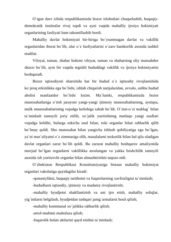 O`tgan davr ichida respublikamizda bozor islohotlari chuqurlashib, huquqiy-
demokratik  institutlar  rivoj  topdi  va  ayni  vaqtda  mahalliy  ijroiya  hokimiyati
organlarining faoliyati ham takomillashib bordi. 
Mahalliy  davlat  hokimiyati  bir-biriga  bo`ysunmagan  davlat  va  vakillik
organlaridan iborat bo`lib, ular o`z faoliyatlarini o`zaro hamkorlik asosida tashkil
etadilar. 
Viloyat, tuman, shahar hokimi viloyat, tuman va shaharning oliy mansabdor
shaxsi bo`lib, ayni bir vaqtda tegishli hududdagi vakillik va ijroiya hokimiyatini
boshqaradi. 
Bozor  iqtisodiyoti  sharoitida  har  bir  hudud  o`z  iqtisodiy  rivojlanishida
ko`proq erkinlikka ega bo`lishi, ishlab chiqarish natijalaridan, avvalo, ushbu hudud
aholisi  manfaatdor  bo`lishi  lozim.  Ma`lumki,  respublikamizda  bozor
munosabatlariga o`tish jarayoni yangi-yangi ijtimoiy munosabatlarning, ayniqsa,
mulk munosabatlarining vujudga kelishiga sabab bo`ldi. O`zini-o`zi mablag` bilan
ta`minlash  tamoyili  joriy  etilib,  xo`jalik  yuritishning  mutlaqo  yangi  usullari
vujudga keldiki, bularga eskicha usul bilan, eski organlar bilan rahbarlik qilib
bo`lmay qoldi. Shu munosabat bilan yangicha ishlash qobiliyatiga ega bo`lgan,
ya`ni mas`uliyatni o`z zimmasiga olib, masalalarni tezkorlik bilan hal qila oladigan
davlat organlari zarur bo`lib qoldi. Bu zarurat mahalliy boshqaruv amaliyotida
mavjud bo`lgan organlarni vakillikka asoslangan va yakka boshchilik tamoyili
asosida ish yurituvchi organlar bilan almashtirishni taqozo etdi.
O`zbekiston  Respublikasi  Konstitutsiyasiga  binoan  mahalliy  hokimiyat
organlari vakolatiga quyidagilar kiradi:
-qonuniylikni, huquqiy tartibotni va fuqarolarning xavfsizligini ta`minlash;
-hududlarni iqtisodiy, ijtimoiy va madaniy rivojlantirish;
-mahalliy  byudjetni  shakllantirish  va  uni  ijro  etish,  mahalliy  soliqlar,
yig`imlarni belgilash, byudjetdan tashqari jamg`armalarni hosil qilish;
-mahalliy kommunal xo`jalikka rahbarlik qilish;
-atrof-muhitni muhofaza qilish;
-fuqarolik holati aktlarini qayd etishni ta`minlash;  
