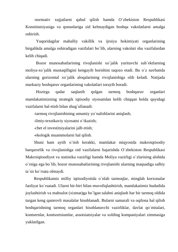 -normativ  xujjatlarni  qabul  qilish  hamda  O`zbekiston  Respublikasi
Konstitutsiyasiga  va qonunlariga zid kelmaydigan boshqa  vakolatlarni  amalga
oshirish.  
Yuqoridagilar  mahalliy  vakillik  va  ijroiya  hokimiyati  organlarining
birgalikda amalga oshiradigan vazifalari bo`lib, ularning vakolati shu vazifalardan
kelib chiqadi.
Bozor  munosabatlarining  rivojlanishi  xo`jalik  yurituvchi  sub`ektlarning
moliya-xo`jalik mustaqilligini kengayib borishini taqozo etadi. Bu o`z navbatida
ularning  gorizontal  xo`jalik  aloqalarining  rivojlanishiga  olib  keladi.  Natijada
markaziy boshqaruv organlarining vakolatlari torayib boradi.
Hozirga  qadar  saqlanib  qolgan  tarmoq  boshqaruv  organlari
mamlakatimizning strategik iqtisodiy siyosatidan kelib chiqqan holda quyidagi
vazifalarni hal etish bilan shug`ullanadi:
-tarmoq rivojlanishining umumiy yo`nalishlarini aniqlash;
-ilmiy-texnikaviy siyosatni o`tkazish;
-chet el investitsiyalarini jalb etish;
-ekologik muammolarni hal qilish.
Shuni  ham  aytib  o`tish  kerakki,  mamlakat  miqyosida  makroiqtisodiy
barqarorlik va rivojlanishga oid vazifalarni bajarishda O`zbekiston Respublikasi
Makroiqtisodiyot va statistika vazirligi hamda Moliya vazirligi o`zlarining alohida
o`rniga ega bo`lib, bozor munosabatlarining rivojlanishi ularning maqsadiga salbiy
ta`sir ko`rsata olmaydi.
Respublikamiz milliy iqtisodiyotida o`nlab tarmoqlar, minglab korxonalar
faoliyat ko`rsatadi. Ularni bir-biri bilan muvofiqlashtirish, mamlakatimiz hududida
joylashtirish va mahsulot (xizmat)ga bo`lgan talabni aniqlash har bir tarmoq oldida
turgan keng qamrovli masalalar hisoblanadi. Bularni samarali va oqilona hal qilish
boshqarishning  tarmoq  organlari  hisoblanuvchi  vazirliklar,  davlat  qo`mitalari,
kontsernlar, kontsortsiumlar, assotsiatsiyalar va xolding kompaniyalari zimmasiga
yuklatilgan.
