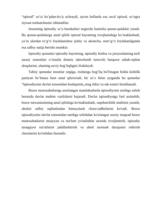 “iqtisod” so’zi ko’pdan-ko’p uchraydi, ayrim hollarda esa awal iqtisod, so’ngra
siyosat tushunchasini ishlatadilar.
Insonning iqtisodiy sa’y-harakatlari negizida liamislia qonun-qoidalar yotadi.
Bu qonun-qoidalarga amal qilish iqtisod hayotning rivojlanishiga ko’maklashadi,
ya’ni ulardan to’g’ri foydalanishsa ijobiy va aksincha, noto’g’ri foydalanilganda
esa salbiy natija berishi mumkin.
Iqtisodiy qonunlar iqtisodiy hayotning, iqtisodiy hodisa va jaroyonlaming turli
asosiy  tomonlari  o’rtasida  doimiy  takrorlanib  turuvchi  barqaror  sabab-oqibat
aloqalarini, ulaming uzviy bog’liqligini ifodalaydi.
Tabiiy qonunlar insonlar ongiga, irodasiga bog’liq boTmagan holda kishilik
jamiyati  bo’lmasa  ham  amal  qilaveradi,  bir  so’z bilan  aytganda  bu qonunlar
“Iqtisodiyotni davlat tomonidan boshqarish,,ning ildizi va tak-tomiri hisoblanadi.
Bozor munosabatlariga asoslangan mamlakatlarda iqtisodiyotni tartibga solish
borasida davlat muhim vazifalarni bajaradi. Davlat iqtisodiyotga faol aralashib,
bozor mexanizmining amal qilishiga ko'maklashadi, raqobatchilik muhitini yaratib,
aholini  salbiy  oqibatlardan  himoyalash  chora-tadbirlarini  ko'radi.  Bozor
iqtisodiyotini davlat tomonidan tartibga solishdan ko'zlangan asosiy maqsad bozor
munosabatlarini muayyan va ma'lum yo'nalishlar asosida rivojlantirib, iqtisodiy
taraqqiyot  sur'atlarini  jadallashtirish  va  aholi  turmush  darajasini  oshirish
choralarini ko'rishdan iboratdir.
