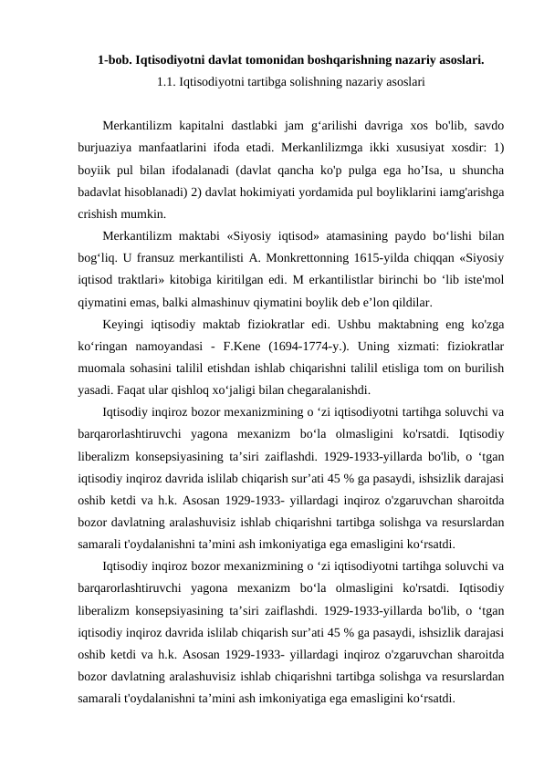 1-bob. Iqtisodiyotni davlat tomonidan boshqarishning nazariy asoslari.
1.1. Iqtisodiyotni tartibga solishning nazariy asoslari
Merkantilizm  kapitalni  dastlabki  jam  g‘arilishi  davriga  xos  bo'lib,  savdo
burjuaziya manfaatlarini ifoda etadi. Merkanlilizmga ikki xususiyat  xosdir: 1)
boyiik pul bilan ifodalanadi (davlat qancha ko'p pulga ega ho’Isa, u shuncha
badavlat hisoblanadi) 2) davlat hokimiyati yordamida pul boyliklarini iamg'arishga
crishish mumkin.
Merkantilizm maktabi «Siyosiy iqtisod» atamasining paydo bo‘lishi bilan
bog‘liq. U fransuz merkantilisti A. Monkrettonning 1615-yilda chiqqan «Siyosiy
iqtisod traktlari» kitobiga kiritilgan edi. M erkantilistlar birinchi bo ‘lib iste'mol
qiymatini emas, balki almashinuv qiymatini boylik deb e’lon qildilar. 
Keyingi  iqtisodiy  maktab  fiziokratlar  edi.  Ushbu  maktabning  eng  ko'zga
ko‘ringan  namoyandasi  -  F.Kene  (1694-1774-y.).  Uning  xizmati:  fiziokratlar
muomala sohasini talilil etishdan ishlab chiqarishni talilil etisliga tom on burilish
yasadi. Faqat ular qishloq xo‘jaligi bilan chegaralanishdi. 
Iqtisodiy inqiroz bozor mexanizmining o ‘zi iqtisodiyotni tartihga soluvchi va
barqarorlashtiruvchi  yagona  mexanizm  bo‘la  olmasligini  ko'rsatdi.  Iqtisodiy
liberalizm konsepsiyasining ta’siri zaiflashdi. 1929-1933-yillarda bo'lib, o ‘tgan
iqtisodiy inqiroz davrida islilab chiqarish sur’ati 45 % ga pasaydi, ishsizlik darajasi
oshib ketdi va h.k. Asosan 1929-1933- yillardagi inqiroz o'zgaruvchan sharoitda
bozor davlatning aralashuvisiz ishlab chiqarishni tartibga solishga va resurslardan
samarali t'oydalanishni ta’mini ash imkoniyatiga ega emasligini ko‘rsatdi. 
Iqtisodiy inqiroz bozor mexanizmining o ‘zi iqtisodiyotni tartihga soluvchi va
barqarorlashtiruvchi  yagona  mexanizm  bo‘la  olmasligini  ko'rsatdi.  Iqtisodiy
liberalizm konsepsiyasining ta’siri zaiflashdi. 1929-1933-yillarda bo'lib, o ‘tgan
iqtisodiy inqiroz davrida islilab chiqarish sur’ati 45 % ga pasaydi, ishsizlik darajasi
oshib ketdi va h.k. Asosan 1929-1933- yillardagi inqiroz o'zgaruvchan sharoitda
bozor davlatning aralashuvisiz ishlab chiqarishni tartibga solishga va resurslardan
samarali t'oydalanishni ta’mini ash imkoniyatiga ega emasligini ko‘rsatdi. 
