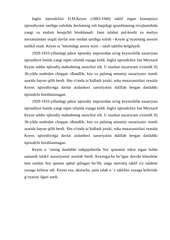 Ingliz  iqtisodchisi  D.M.Keyns  (1883-1946)  taklif  etgan  konsepsiya
iqtisodiyotni tartibga solishda davlatning roli haqidagi qarashlaming rivojlanishida
yangi  va  muhim  bosqichli  hisoblanadi.  Jami  talabni  pul-kredit  va  moliya
mexanizmlari orqali davlat tom onidan tartibga solish - Keyns g‘oyasining asosini
taslikil etadi. Keyns ta ’limotidagi asosiy tezis: - talab taklifni belgilaydi.
1929-1933-yillardagi jahon iqtisodiy inqirozidan so'ng keynschilik nazariyasi
iqtisodiyot fanida yangi oqim sifatida vujaga keldi. Ingliz iqtisodchisi Jon Meynard
Keyns ushbu iqlisodiy maktabning asoschisi edi. U mazkur nazariyani o'ziimiK ll)
36-yilda nashrdan chiqqan «Bandlik, loiz va pulning umumiy nazariyasi» nomli
asarida bayon qilib berdi. Shu o'rinda ta’kidlash joizki, soha mutaxassislari orasida
Keyns  iqtisodiyotga  davlat  aralashuvi  zaruriyatini  dalillab  bergan  dastlabki
iqtisodchi hisoblanmagan. 
1929-1933-yillardagi jahon iqtisodiy inqirozidan so'ng keynschilik nazariyasi
iqtisodiyot fanida yangi oqim sifatida vujaga keldi. Ingliz iqtisodchisi Jon Meynard
Keyns ushbu iqlisodiy maktabning asoschisi edi. U mazkur nazariyani o'ziimiK ll)
36-yilda nashrdan chiqqan «Bandlik, loiz va pulning umumiy nazariyasi» nomli
asarida bayon qilib berdi. Shu o'rinda ta’kidlash joizki, soha mutaxassislari orasida
Keyns  iqtisodiyotga  davlat  aralashuvi  zaruriyatini  dalillab  bergan  dastlabki
iqtisodchi hisoblanmagan. 
Keyns o ‘zining dastlabki tadqiqotlarida Sey qonunini inkor etgan holda
samarah talab1 nazariyasini asoslab berdi. Keynsgacha bo‘lgan davrda klassiklar
tom onidan Sey qonuni qabul qilingan bo‘lib, unga muvotiq taklif o'z talabini
yuzaga keltirar edi. Keyns esa, aksincha, jami talab o ‘z taklifini yuzaga keltirishi
g‘oyasini ilgari surdi.
