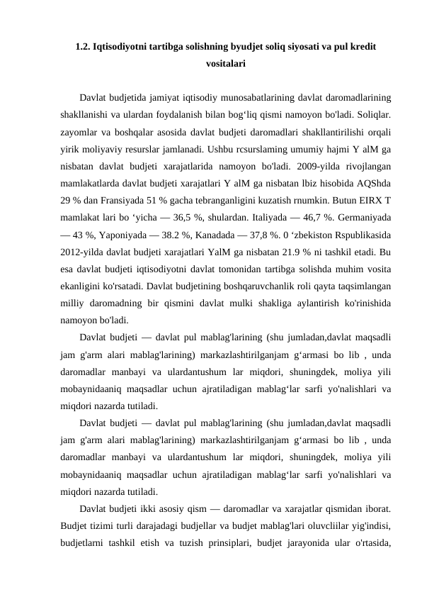 1.2. Iqtisodiyotni tartibga solishning byudjet soliq siyosati va pul kredit
vositalari
Davlat budjetida jamiyat iqtisodiy munosabatlarining davlat daromadlarining
shakllanishi va ulardan foydalanish bilan bog‘liq qismi namoyon bo'ladi. Soliqlar.
zayomlar va boshqalar asosida davlat budjeti daromadlari shakllantirilishi orqali
yirik moliyaviy resurslar jamlanadi. Ushbu rcsurslaming umumiy hajmi Y alM ga
nisbatan  davlat  budjeti  xarajatlarida  namoyon  bo'ladi.  2009-yilda  rivojlangan
mamlakatlarda davlat budjeti xarajatlari Y alM ga nisbatan lbiz hisobida AQShda
29 % dan Fransiyada 51 % gacha tebranganligini kuzatish rnumkin. Butun EIRX T
mamlakat lari bo ‘yicha — 36,5 %, shulardan. Italiyada — 46,7 %. Germaniyada
— 43 %, Yaponiyada — 38.2 %, Kanadada — 37,8 %. 0 ‘zbekiston Rspublikasida
2012-yilda davlat budjeti xarajatlari YalM ga nisbatan 21.9 % ni tashkil etadi. Bu
esa davlat budjeti iqtisodiyotni davlat tomonidan tartibga solishda muhim vosita
ekanligini ko'rsatadi. Davlat budjetining boshqaruvchanlik roli qayta taqsimlangan
milliy  daromadning  bir  qismini  davlat  mulki  shakliga  aylantirish  ko'rinishida
namoyon bo'ladi.
Davlat budjeti — davlat pul mablag'larining (shu jumladan,davlat maqsadli
jam g'arm alari mablag'larining) markazlashtirilganjam g‘armasi bo lib , unda
daromadlar  manbayi  va  ulardantushum  lar  miqdori,  shuningdek,  moliya  yili
mobaynidaaniq maqsadlar uchun ajratiladigan mablag‘lar sarfi yo'nalishlari va
miqdori nazarda tutiladi.
Davlat budjeti — davlat pul mablag'larining (shu jumladan,davlat maqsadli
jam g'arm alari mablag'larining) markazlashtirilganjam g‘armasi bo lib , unda
daromadlar  manbayi  va  ulardantushum  lar  miqdori,  shuningdek,  moliya  yili
mobaynidaaniq maqsadlar uchun ajratiladigan mablag‘lar sarfi yo'nalishlari va
miqdori nazarda tutiladi.
Davlat budjeti ikki asosiy qism — daromadlar va xarajatlar qismidan iborat.
Budjet tizimi turli darajadagi budjellar va budjet mablag'lari oluvcliilar yig'indisi,
budjetlarni  tashkil  etish va tuzish  prinsiplari, budjet  jarayonida ular  o'rtasida,
