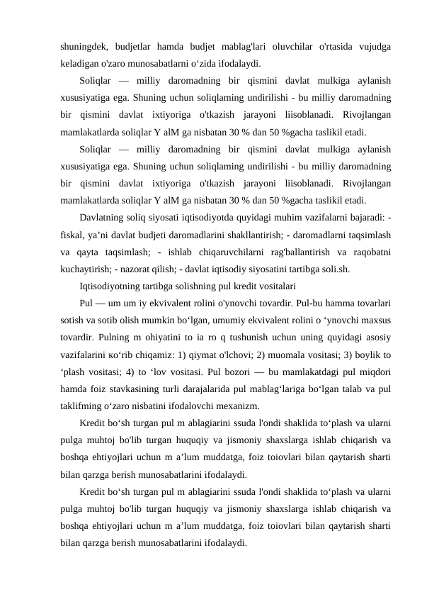 shuningdek,  budjetlar  hamda  budjet  mablag'lari  oluvchilar  o'rtasida  vujudga
keladigan o'zaro munosabatlarni o‘zida ifodalaydi.
Soliqlar  —  milliy  daromadning  bir  qismini  davlat  mulkiga  aylanish
xususiyatiga ega. Shuning uchun soliqlaming undirilishi - bu milliy daromadning
bir  qismini  davlat  ixtiyoriga  o'tkazish  jarayoni  liisoblanadi.  Rivojlangan
mamlakatlarda soliqlar Y alM ga nisbatan 30 % dan 50 %gacha taslikil etadi.
Soliqlar  —  milliy  daromadning  bir  qismini  davlat  mulkiga  aylanish
xususiyatiga ega. Shuning uchun soliqlaming undirilishi - bu milliy daromadning
bir  qismini  davlat  ixtiyoriga  o'tkazish  jarayoni  liisoblanadi.  Rivojlangan
mamlakatlarda soliqlar Y alM ga nisbatan 30 % dan 50 %gacha taslikil etadi.
Davlatning soliq siyosati iqtisodiyotda quyidagi muhim vazifalarni bajaradi: -
fiskal, ya’ni davlat budjeti daromadlarini shakllantirish; - daromadlarni taqsimlash
va  qayta  taqsimlash;  -  ishlab  chiqaruvchilarni  rag'ballantirish  va  raqobatni
kuchaytirish; - nazorat qilish; - davlat iqtisodiy siyosatini tartibga soli.sh.
Iqtisodiyotning tartibga solishning pul kredit vositalari 
Pul — um um iy ekvivalent rolini o'ynovchi tovardir. Pul-bu hamma tovarlari
sotish va sotib olish mumkin bo‘lgan, umumiy ekvivalent rolini o ‘ynovchi maxsus
tovardir. Pulning m ohiyatini to ia ro q tushunish uchun uning quyidagi asosiy
vazifalarini ко‘rib chiqamiz: 1) qiymat o'lchovi; 2) muomala vositasi; 3) boylik to
‘plash vositasi; 4) to ‘lov vositasi. Pul bozori — bu mamlakatdagi pul miqdori
hamda foiz stavkasining turli darajalarida pul mablag‘lariga bo‘lgan talab va pul
taklifming o‘zaro nisbatini ifodalovchi mexanizm.
Kredit bo‘sh turgan pul m ablagiarini ssuda l'ondi shaklida to‘plash va ularni
pulga muhtoj bo'lib turgan huquqiy va jismoniy shaxslarga ishlab chiqarish va
boshqa ehtiyojlari uchun m a’lum muddatga, foiz toiovlari bilan qaytarish sharti
bilan qarzga berish munosabatlarini ifodalaydi. 
Kredit bo‘sh turgan pul m ablagiarini ssuda l'ondi shaklida to‘plash va ularni
pulga muhtoj bo'lib turgan huquqiy va jismoniy shaxslarga ishlab chiqarish va
boshqa ehtiyojlari uchun m a’lum muddatga, foiz toiovlari bilan qaytarish sharti
bilan qarzga berish munosabatlarini ifodalaydi. 
