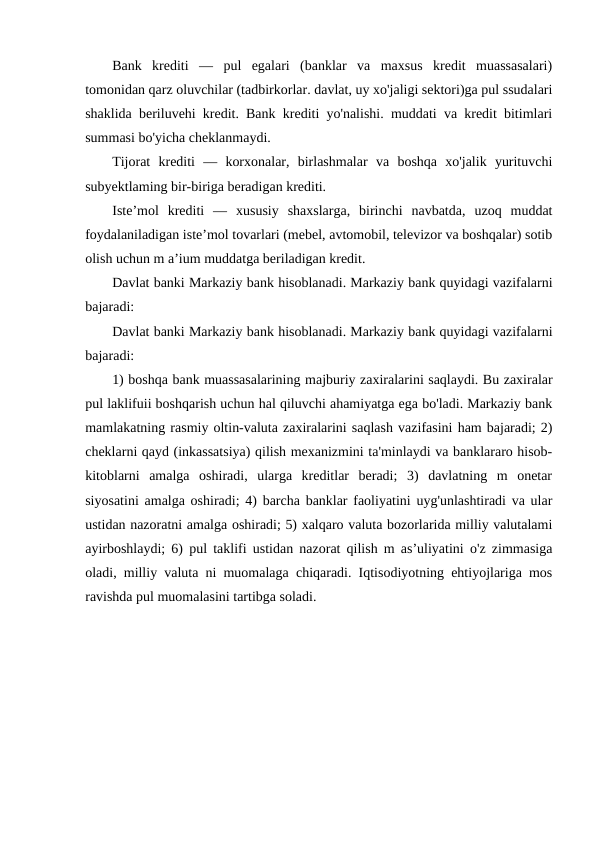 Bank  krediti  —  pul  egalari  (banklar  va  maxsus  kredit  muassasalari)
tomonidan qarz oluvchilar (tadbirkorlar. davlat, uy xo'jaligi sektori)ga pul ssudalari
shaklida beriluvehi kredit. Bank krediti yo'nalishi. muddati va kredit bitimlari
summasi bo'yicha cheklanmaydi. 
Tijorat  krediti  —  korxonalar,  birlashmalar  va  boshqa  xo'jalik  yurituvchi
subyektlaming bir-biriga beradigan krediti. 
Iste’mol  krediti  —  xususiy  shaxslarga,  birinchi  navbatda,  uzoq  muddat
foydalaniladigan iste’mol tovarlari (mebel, avtomobil, televizor va boshqalar) sotib
olish uchun m a’ium muddatga beriladigan kredit.
Davlat banki Markaziy bank hisoblanadi. Markaziy bank quyidagi vazifalarni
bajaradi: 
Davlat banki Markaziy bank hisoblanadi. Markaziy bank quyidagi vazifalarni
bajaradi: 
1) boshqa bank muassasalarining majburiy zaxiralarini saqlaydi. Bu zaxiralar
pul laklifuii boshqarish uchun hal qiluvchi ahamiyatga ega bo'ladi. Markaziy bank
mamlakatning rasmiy oltin-valuta zaxiralarini saqlash vazifasini ham bajaradi; 2)
cheklarni qayd (inkassatsiya) qilish mexanizmini ta'minlaydi va banklararo hisob-
kitoblarni  amalga  oshiradi,  ularga  kreditlar  beradi;  3)  davlatning  m  onetar
siyosatini amalga oshiradi; 4) barcha banklar faoliyatini uyg'unlashtiradi va ular
ustidan nazoratni amalga oshiradi; 5) xalqaro valuta bozorlarida milliy valutalami
ayirboshlaydi; 6) pul taklifi ustidan nazorat qilish m as’uliyatini o'z zimmasiga
oladi, milliy valuta ni muomalaga chiqaradi. Iqtisodiyotning ehtiyojlariga mos
ravishda pul muomalasini tartibga soladi.
