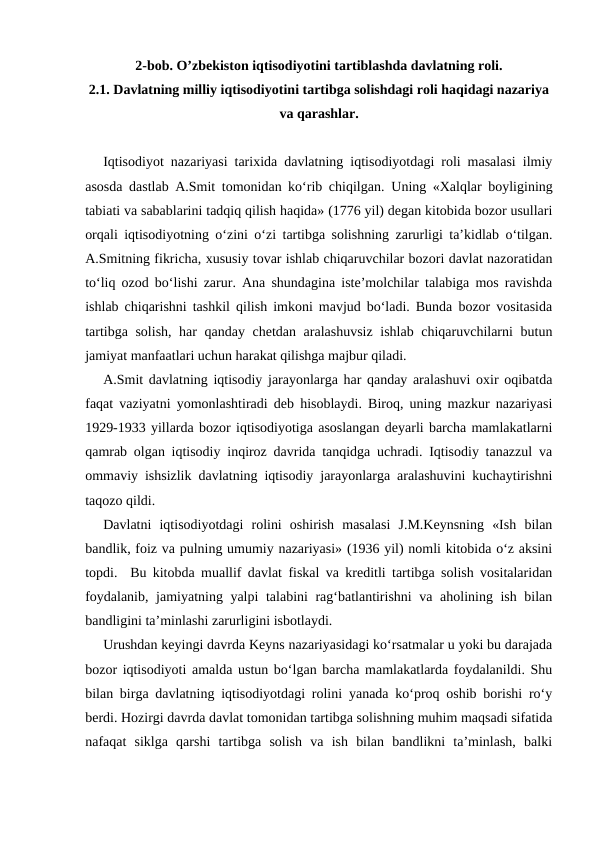 2-bob. O’zbekiston iqtisodiyotini tartiblashda davlatning roli.
2.1. Davlatning milliy iqtisodiyotini tartibga solishdagi roli haqidagi nazariya
va qarashlar.
Iqtisodiyot nazariyasi tarixida davlatning iqtisodiyotdagi roli masalasi ilmiy
asosda dastlab A.Smit tomonidan ko‘rib chiqilgan.  Uning «Xalqlar boyligining
tabiati va sabablarini tadqiq qilish haqida» (1776 yil) degan kitobida bozor usullari
orqali iqtisodiyotning o‘zini o‘zi tartibga solishning zarurligi ta’kidlab o‘tilgan.
A.Smitning fikricha, xususiy tovar ishlab chiqaruvchilar bozori davlat nazoratidan
to‘liq ozod bo‘lishi zarur. Ana shundagina iste’molchilar talabiga mos ravishda
ishlab chiqarishni tashkil qilish imkoni mavjud bo‘ladi. Bunda bozor vositasida
tartibga solish, har qanday chetdan aralashuvsiz ishlab chiqaruvchilarni butun
jamiyat manfaatlari uchun harakat qilishga majbur qiladi. 
A.Smit davlatning iqtisodiy jarayonlarga har qanday aralashuvi oxir oqibatda
faqat vaziyatni yomonlashtiradi deb hisoblaydi. Biroq, uning mazkur nazariyasi
1929-1933 yillarda bozor iqtisodiyotiga asoslangan deyarli barcha mamlakatlarni
qamrab olgan iqtisodiy inqiroz davrida tanqidga uchradi. Iqtisodiy tanazzul va
ommaviy ishsizlik davlatning iqtisodiy jarayonlarga aralashuvini kuchaytirishni
taqozo qildi. 
Davlatni  iqtisodiyotdagi  rolini  oshirish  masalasi  J.M.Keynsning  «Ish  bilan
bandlik, foiz va pulning umumiy nazariyasi» (1936 yil) nomli kitobida o‘z aksini
topdi.  Bu kitobda muallif davlat fiskal va kreditli tartibga solish vositalaridan
foydalanib, jamiyatning yalpi talabini rag‘batlantirishni  va aholining ish bilan
bandligini ta’minlashi zarurligini isbotlaydi. 
Urushdan keyingi davrda Keyns nazariyasidagi ko‘rsatmalar u yoki bu darajada
bozor iqtisodiyoti amalda ustun bo‘lgan barcha mamlakatlarda foydalanildi. Shu
bilan birga davlatning iqtisodiyotdagi rolini yanada ko‘proq oshib borishi ro‘y
berdi. Hozirgi davrda davlat tomonidan tartibga solishning muhim maqsadi sifatida
nafaqat  siklga  qarshi  tartibga  solish  va  ish  bilan  bandlikni  ta’minlash,  balki
