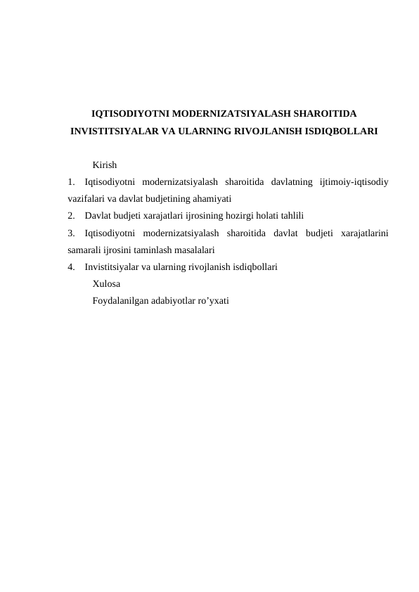 IQTISODIYOTNI MODERNIZATSIYALASH SHAROITIDA
INVISTITSIYALAR VA ULARNING RIVOJLANISH ISDIQBOLLARI
Kirish
1.
Iqtisodiyotni  modernizatsiyalash  sharoitida  davlatning  ijtimoiy-iqtisodiy
vazifalari va davlat budjetining ahamiyati
2.
Davlat budjeti xarajatlari ijrosining hozirgi holati tahlili
3.
Iqtisodiyotni  modernizatsiyalash  sharoitida  davlat  budjeti  xarajatlarini
samarali ijrosini taminlash masalalari
4.
Invistitsiyalar va ularning rivojlanish isdiqbollari
Xulosa
Foydalanilgan adabiyotlar ro’yxati

