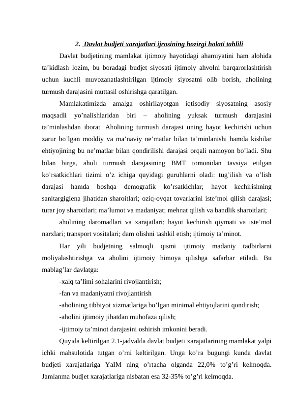 2.  Davlat budjeti xarajatlari ijrosining hozirgi holati tahlili
 
 
Davlat budjetining mamlakat ijtimoiy hayotidagi ahamiyatini ham alohida
ta’kidlash lozim, bu boradagi budjet siyosati ijtimoiy ahvolni barqarorlashtirish
uchun  kuchli  muvozanatlashtirilgan  ijtimoiy  siyosatni  olib  borish,  aholining
turmush darajasini muttasil oshirishga qaratilgan.
Mamlakatimizda  amalga  oshirilayotgan  iqtisodiy  siyosatning  asosiy
maqsadli  yo’nalishlaridan  biri  –  aholining  yuksak  turmush  darajasini
ta’minlashdan iborat. Aholining turmush darajasi uning hayot kechirishi uchun
zarur bo’lgan moddiy va ma’naviy ne’matlar bilan ta’minlanishi hamda kishilar
ehtiyojining bu ne’matlar bilan qondirilishi darajasi orqali namoyon bo’ladi. Shu
bilan  birga,  aholi  turmush  darajasining  BMT  tomonidan  tavsiya  etilgan
ko’rsatkichlari  tizimi  o’z ichiga quyidagi  guruhlarni  oladi:  tug’ilish  va o’lish
darajasi  hamda  boshqa  demografik  ko’rsatkichlar;  hayot  kechirishning
sanitargigiena jihatidan sharoitlari; oziq-ovqat tovarlarini iste’mol qilish darajasi;
turar joy sharoitlari; ma’lumot va madaniyat; mehnat qilish va bandlik sharoitlari;
aholining daromadlari va xarajatlari; hayot kechirish qiymati va iste’mol
narxlari; transport vositalari; dam olishni tashkil etish; ijtimoiy ta’minot.
Har  yili  budjetning  salmoqli  qismi  ijtimoiy  madaniy  tadbirlarni
moliyalashtirishga  va  aholini  ijtimoiy  himoya  qilishga  safarbar  etiladi.  Bu
mablag’lar davlatga:
-xalq ta’limi sohalarini rivojlantirish;
-fan va madaniyatni rivojlantirish
-aholining tibbiyot xizmatlariga bo’lgan minimal ehtiyojlarini qondirish;
-aholini ijtimoiy jihatdan muhofaza qilish;
-ijtimoiy ta’minot darajasini oshirish imkonini beradi.
Quyida keltirilgan 2.1-jadvalda davlat budjeti xarajatlarining mamlakat yalpi
ichki  mahsulotida  tutgan  o’rni  keltirilgan.  Unga  ko’ra  bugungi  kunda  davlat
budjeti  xarajatlariga  YaIM  ning  o’rtacha  olganda  22,0%  to’g’ri  kelmoqda.
Jamlanma budjet xarajatlariga nisbatan esa 32-35% to’g’ri kelmoqda.
