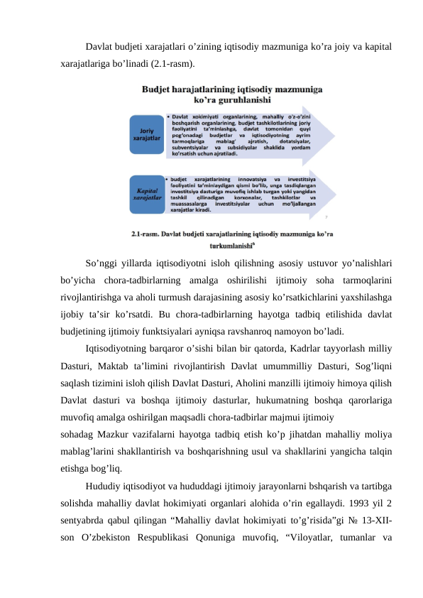 Davlat budjeti xarajatlari o’zining iqtisodiy mazmuniga ko’ra joiy va kapital
xarajatlariga bo’linadi (2.1-rasm).
               
So’nggi yillarda iqtisodiyotni isloh qilishning asosiy ustuvor yo’nalishlari
bo’yicha  chora-tadbirlarning  amalga  oshirilishi  ijtimoiy  soha  tarmoqlarini
rivojlantirishga va aholi turmush darajasining asosiy ko’rsatkichlarini yaxshilashga
ijobiy  ta’sir  ko’rsatdi.  Bu  chora-tadbirlarning  hayotga  tadbiq  etilishida  davlat
budjetining ijtimoiy funktsiyalari ayniqsa ravshanroq namoyon bo’ladi.
Iqtisodiyotning barqaror o’sishi bilan bir qatorda, Kadrlar tayyorlash milliy
Dasturi,  Maktab  ta’limini  rivojlantirish  Davlat  umummilliy  Dasturi,  Sog’liqni
saqlash tizimini isloh qilish Davlat Dasturi, Aholini manzilli ijtimoiy himoya qilish
Davlat  dasturi  va  boshqa  ijtimoiy  dasturlar,  hukumatning  boshqa  qarorlariga
muvofiq amalga oshirilgan maqsadli chora-tadbirlar majmui ijtimoiy
sohadag Mazkur vazifalarni hayotga tadbiq etish ko’p jihatdan mahalliy moliya
mablag’larini shakllantirish va boshqarishning usul va shakllarini yangicha talqin
etishga bog’liq.
Hududiy iqtisodiyot va hududdagi ijtimoiy jarayonlarni bshqarish va tartibga
solishda mahalliy davlat hokimiyati organlari alohida o’rin egallaydi. 1993 yil 2
sentyabrda qabul qilingan “Mahalliy davlat hokimiyati to’g’risida”gi № 13-XII-
son  O’zbekiston  Respublikasi  Qonuniga  muvofiq,  “Viloyatlar,  tumanlar  va

