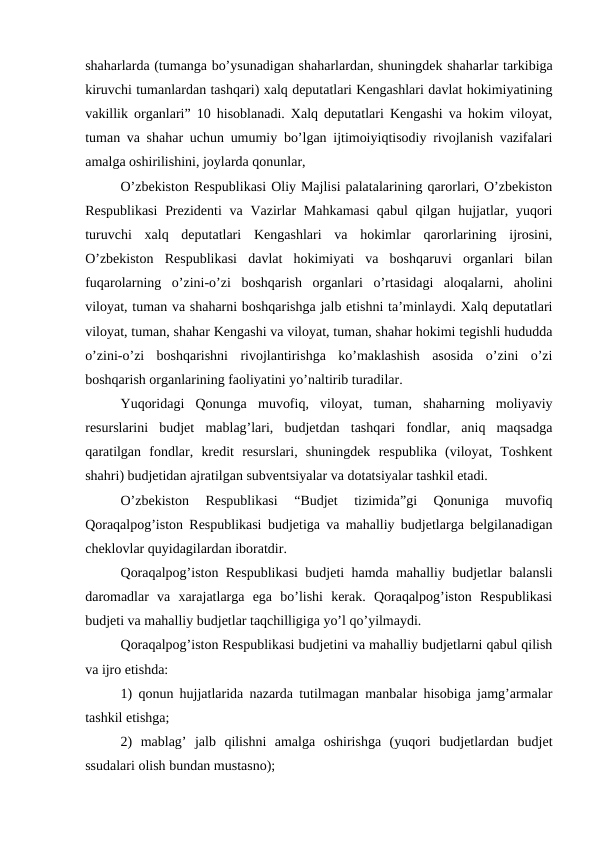 shaharlarda (tumanga bo’ysunadigan shaharlardan, shuningdek shaharlar tarkibiga
kiruvchi tumanlardan tashqari) xalq deputatlari Kengashlari davlat hokimiyatining
vakillik organlari” 10 hisoblanadi. Xalq deputatlari Kengashi va hokim viloyat,
tuman va shahar uchun umumiy bo’lgan ijtimoiyiqtisodiy rivojlanish vazifalari
amalga oshirilishini, joylarda qonunlar,
O’zbekiston Respublikasi Oliy Majlisi palatalarining qarorlari, O’zbekiston
Respublikasi  Prezidenti  va Vazirlar  Mahkamasi  qabul qilgan hujjatlar, yuqori
turuvchi  xalq  deputatlari  Kengashlari  va  hokimlar  qarorlarining  ijrosini,
O’zbekiston  Respublikasi  davlat  hokimiyati  va  boshqaruvi  organlari  bilan
fuqarolarning  o’zini-o’zi  boshqarish  organlari  o’rtasidagi  aloqalarni,  aholini
viloyat, tuman va shaharni boshqarishga jalb etishni ta’minlaydi. Xalq deputatlari
viloyat, tuman, shahar Kengashi va viloyat, tuman, shahar hokimi tegishli hududda
o’zini-o’zi  boshqarishni  rivojlantirishga  ko’maklashish  asosida  o’zini  o’zi
boshqarish organlarining faoliyatini yo’naltirib turadilar.
Yuqoridagi  Qonunga  muvofiq,  viloyat,  tuman,  shaharning  moliyaviy
resurslarini  budjet  mablag’lari,  budjetdan  tashqari  fondlar,  aniq  maqsadga
qaratilgan  fondlar,  kredit  resurslari,  shuningdek  respublika  (viloyat,  Toshkent
shahri) budjetidan ajratilgan subventsiyalar va dotatsiyalar tashkil etadi.
O’zbekiston  Respublikasi  “Budjet  tizimida”gi  Qonuniga  muvofiq
Qoraqalpog’iston Respublikasi budjetiga va mahalliy budjetlarga belgilanadigan
cheklovlar quyidagilardan iboratdir. 
Qoraqalpog’iston Respublikasi budjeti hamda mahalliy budjetlar balansli
daromadlar  va  xarajatlarga  ega  bo’lishi  kerak.  Qoraqalpog’iston  Respublikasi
budjeti va mahalliy budjetlar taqchilligiga yo’l qo’yilmaydi.
Qoraqalpog’iston Respublikasi budjetini va mahalliy budjetlarni qabul qilish
va ijro etishda:
1) qonun hujjatlarida nazarda tutilmagan manbalar hisobiga jamg’armalar
tashkil etishga;
2)  mablag’  jalb  qilishni  amalga  oshirishga  (yuqori  budjetlardan  budjet
ssudalari olish bundan mustasno);
