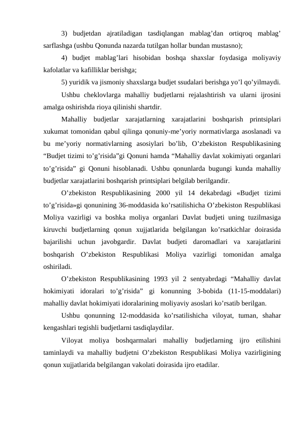 3)  budjetdan  ajratiladigan  tasdiqlangan  mablag’dan  ortiqroq  mablag’
sarflashga (ushbu Qonunda nazarda tutilgan hollar bundan mustasno);
4)  budjet  mablag’lari  hisobidan  boshqa  shaxslar  foydasiga  moliyaviy
kafolatlar va kafilliklar berishga;
5) yuridik va jismoniy shaxslarga budjet ssudalari berishga yo’l qo’yilmaydi.
Ushbu  cheklovlarga  mahalliy  budjetlarni  rejalashtirish  va  ularni  ijrosini
amalga oshirishda rioya qilinishi shartdir.
Mahalliy  budjetlar  xarajatlarning  xarajatlarini  boshqarish  printsiplari
xukumat tomonidan qabul qilinga qonuniy-me’yoriy normativlarga asoslanadi va
bu  me’yoriy  normativlarning  asosiylari  bo’lib,  O’zbekiston  Respublikasining
“Budjet tizimi to’g’risida”gi Qonuni hamda “Mahalliy davlat xokimiyati organlari
to’g’risida” gi Qonuni hisoblanadi. Ushbu qonunlarda bugungi kunda mahalliy
budjetlar xarajatlarini boshqarish printsiplari belgilab berilgandir.
O’zbekiston  Respublikasining  2000  yil  14  dekabrdagi  «Budjet  tizimi
to’g’risida»gi qonunining 36-moddasida ko’rsatilishicha O’zbekiston Respublikasi
Moliya vazirligi va boshka moliya organlari Davlat budjeti uning tuzilmasiga
kiruvchi  budjetlarning  qonun  xujjatlarida  belgilangan  ko’rsatkichlar  doirasida
bajarilishi  uchun  javobgardir.  Davlat  budjeti  daromadlari  va  xarajatlarini
boshqarish  O’zbekiston  Respublikasi  Moliya  vazirligi  tomonidan  amalga
oshiriladi.
O’zbekiston  Respublikasining  1993 yil  2 sentyabrdagi  “Mahalliy  davlat
hokimiyati  idoralari  to’g’risida”  gi  konunning  3-bobida  (11-15-moddalari)
mahalliy davlat hokimiyati idoralarining moliyaviy asoslari ko’rsatib berilgan.
Ushbu  qonunning  12-moddasida  ko’rsatilishicha  viloyat,  tuman,  shahar
kengashlari tegishli budjetlarni tasdiqlaydilar.
Viloyat  moliya  boshqarmalari  mahalliy  budjetlarning  ijro  etilishini
taminlaydi va mahalliy budjetni O’zbekiston Respublikasi Moliya vazirligining
qonun xujjatlarida belgilangan vakolati doirasida ijro etadilar.
