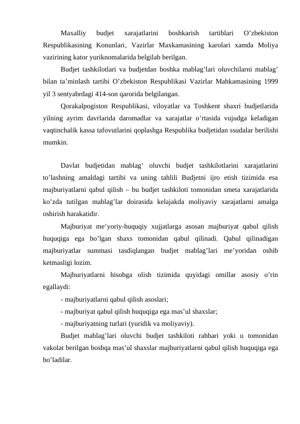 Maxalliy  budjet  xarajatlarini  boshkarish  tartiblari  O’zbekiston
Respublikasining  Konunlari‚  Vazirlar  Maxkamasining  karolari  xamda  Moliya
vazirining kator yuriknomalarida belgilab berilgan.
Budjet tashkilotlari va budjetdan boshka mablag’lari oluvchilarni mablag’
bilan ta’minlash tartibi O’zbekiston Respublikasi Vazirlar Mahkamasining 1999
yil 3 sentyabrdagi 414-son qarorida belgilangan.
Qorakalpogiston Respublikasi, viloyatlar va Toshkent shaxri budjetlarida
yilning ayrim davrlarida daromadlar va xarajatlar o’rtasida vujudga keladigan
vaqtinchalik kassa tafovutlarini qoplashga Respublika budjetidan ssudalar berilishi
mumkin.
Davlat  budjetidan  mablag’  oluvchi  budjet  tashkilotlarini  xarajatlarini
to’lashning  amaldagi  tartibi  va  uning  tahlili  Budjetni  ijro  etish  tizimida  esa
majburiyatlarni qabul qilish – bu budjet tashkiloti tomonidan smeta xarajatlarida
ko’zda  tutilgan  mablag’lar  doirasida  kelajakda  moliyaviy  xarajatlarni  amalga
oshirish harakatidir.
Majburiyat  me’yoriy-huquqiy  xujjatlarga  asosan  majburiyat  qabul  qilish
huquqiga  ega  bo’lgan  shaxs  tomonidan  qabul  qilinadi.  Qabul  qilinadigan
majburiyatlar  summasi  tasdiqlangan  budjet  mablag’lari  me’yoridan  oshib
ketmasligi lozim.
Majburiyatlarni  hisobga  olish  tizimida  quyidagi  omillar  asosiy  o’rin
egallaydi:
- majburiyatlarni qabul qilish asoslari;
- majburiyat qabul qilish huquqiga ega mas’ul shaxslar;
- majburiyatning turlari (yuridik va moliyaviy).
Budjet  mablag’lari  oluvchi  budjet  tashkiloti  rahbari  yoki  u  tomonidan
vakolat berilgan boshqa mas’ul shaxslar majburiyatlarni qabul qilish huquqiga ega
bo’ladilar.
