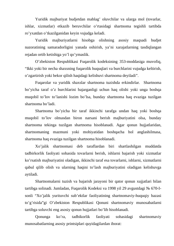 Yuridik majburiyat budjetdan mablag’ oluvchilar va ularga mol (tovarlar,
ishlar,  xizmatlar)  etkazib  beruvchilar  o’rtasidagi  shartnoma  tegishli  tartibda
ro’yxatdan o’tkazilganidan keyin vujudga keladi.
Yuridik  majburiyatlarni  hisobga  olishning  asosiy  maqsadi  budjet
nazoratining samaradorligini yanada oshirish, ya’ni xarajatlarning tasdiqlangan
rejadan ortib ketishiga yo’l qo’ymaslik.
O’zbekiston Respublikasi Fuqarolik kodeksining 353-moddasiga muvofiq,
“Ikki yoki bir necha shaxsning fuqarolik huquqlari va burchlarini vujudga keltirish,
o’zgartirish yoki bekor qilish haqidagi kelishuvi shartnoma deyiladi”.
Fuqarolar va yuridik shaxslar shartnoma tuzishda erkindirlar.  Shartnoma
bo’yicha taraf o’z burchlarini bajarganligi uchun haq olishi yoki unga boshqa
muqobil to’lov to’lanishi lozim bo’lsa, bunday shartnoma haq evaziga tuzilgan
shartnoma bo’ladi.
Shartnoma  bo’yicha  bir  taraf  ikkinchi  tarafga  undan  haq  yoki  boshqa
muqobil  to’lov  olmasdan  biron  narsani  berish  majburiyatini  olsa,  bunday
shartnoma  tekinga  tuzilgan  shartnoma  hisoblanadi.  Agar  qonun  hujjatlaridan,
shartnomaning  mazmuni  yoki  mohiyatidan  boshqacha  hol  anglashilmasa,
shartnoma haq evaziga tuzilgan shartnoma hisoblanadi.
Xo’jalik  shartnomasi  deb  taraflardan  biri  shartlashilgan  muddatda
tadbirkorlik faoliyati sohasida tovarlarni berish, ishlarni bajarish yoki xizmatlar
ko’rsatish majburiyatini oladigan, ikkinchi taraf esa tovarlarni, ishlarni, xizmatlarni
qabul qilib olish va ularning haqini to’lash majburiyatini oladigan kelishuvga
aytiladi.
Shartnomalarni tuzish va bajarish jarayoni bir qator qonun xujjatlari bilan
tartibga solinadi. Jumladan, Fuqarolik Kodeksi va 1998 yil 29 avgustdagi № 670-I-
sonli “Xo’jalik yurituvchi sub’ektlar faoliyatining shartnomaviy-huquqiy bazasi
to’g’risida”gi  O’zbekiston  Respublikasi  Qonuni  shartnomaviy  munosabatlarni
tartibga soluvchi eng asosiy qonun hujjatlari bo’lib hisoblanadi.
Qonunga  ko’ra,  tadbikorlik  faoliyati  sohasidagi  shartnomaviy
munosabatlarning asosiy printsiplari quyidagilardan iborat:  
