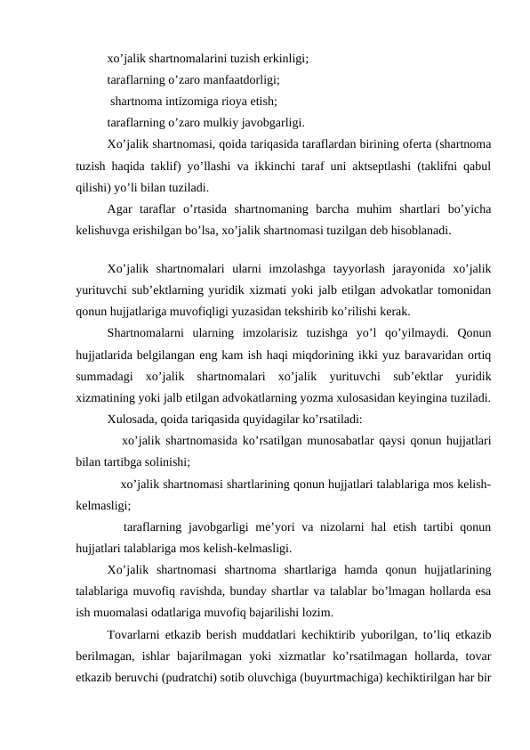 xo’jalik shartnomalarini tuzish erkinligi;  
taraflarning o’zaro manfaatdorligi;
 shartnoma intizomiga rioya etish;
 
taraflarning o’zaro mulkiy javobgarligi.
Xo’jalik shartnomasi, qoida tariqasida taraflardan birining oferta (shartnoma
tuzish haqida taklif) yo’llashi va ikkinchi taraf uni aktseptlashi (taklifni qabul
qilishi) yo’li bilan tuziladi. 
Agar  taraflar  o’rtasida  shartnomaning  barcha  muhim  shartlari  bo’yicha
kelishuvga erishilgan bo’lsa, xo’jalik shartnomasi tuzilgan deb hisoblanadi.
Xo’jalik  shartnomalari  ularni  imzolashga  tayyorlash  jarayonida  xo’jalik
yurituvchi sub’ektlarning yuridik xizmati yoki jalb etilgan advokatlar tomonidan
qonun hujjatlariga muvofiqligi yuzasidan tekshirib ko’rilishi kerak. 
Shartnomalarni  ularning  imzolarisiz  tuzishga  yo’l  qo’yilmaydi.  Qonun
hujjatlarida belgilangan eng kam ish haqi miqdorining ikki yuz baravaridan ortiq
summadagi  xo’jalik  shartnomalari  xo’jalik  yurituvchi  sub’ektlar  yuridik
xizmatining yoki jalb etilgan advokatlarning yozma xulosasidan keyingina tuziladi.
Xulosada, qoida tariqasida quyidagilar ko’rsatiladi:
 xo’jalik shartnomasida ko’rsatilgan munosabatlar qaysi qonun hujjatlari
bilan tartibga solinishi;
 xo’jalik shartnomasi shartlarining qonun hujjatlari talablariga mos kelish-
kelmasligi;
 taraflarning javobgarligi  me’yori  va nizolarni hal  etish tartibi  qonun
hujjatlari talablariga mos kelish-kelmasligi.
Xo’jalik  shartnomasi  shartnoma  shartlariga  hamda  qonun  hujjatlarining
talablariga muvofiq ravishda, bunday shartlar va talablar bo’lmagan hollarda esa
ish muomalasi odatlariga muvofiq bajarilishi lozim.
Tovarlarni etkazib berish muddatlari kechiktirib yuborilgan, to’liq etkazib
berilmagan,  ishlar  bajarilmagan  yoki  xizmatlar  ko’rsatilmagan  hollarda,  tovar
etkazib beruvchi (pudratchi) sotib oluvchiga (buyurtmachiga) kechiktirilgan har bir
