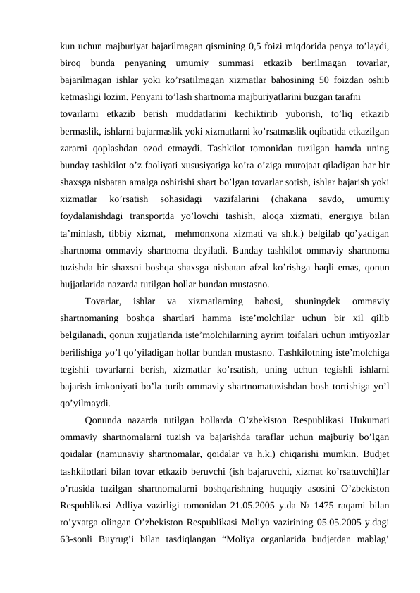 kun uchun majburiyat bajarilmagan qismining 0,5 foizi miqdorida penya to’laydi,
biroq  bunda  penyaning  umumiy  summasi  etkazib  berilmagan  tovarlar,
bajarilmagan ishlar yoki ko’rsatilmagan xizmatlar bahosining 50 foizdan oshib
ketmasligi lozim. Penyani to’lash shartnoma majburiyatlarini buzgan tarafni
tovarlarni  etkazib  berish  muddatlarini  kechiktirib  yuborish,  to’liq  etkazib
bermaslik, ishlarni bajarmaslik yoki xizmatlarni ko’rsatmaslik oqibatida etkazilgan
zararni  qoplashdan  ozod etmaydi. Tashkilot  tomonidan tuzilgan hamda uning
bunday tashkilot o’z faoliyati xususiyatiga ko’ra o’ziga murojaat qiladigan har bir
shaxsga nisbatan amalga oshirishi shart bo’lgan tovarlar sotish, ishlar bajarish yoki
xizmatlar  ko’rsatish  sohasidagi  vazifalarini  (chakana  savdo,  umumiy
foydalanishdagi  transportda  yo’lovchi  tashish,  aloqa  xizmati,  energiya  bilan
ta’minlash, tibbiy xizmat,  mehmonxona xizmati va sh.k.) belgilab qo’yadigan
shartnoma ommaviy shartnoma deyiladi. Bunday tashkilot ommaviy shartnoma
tuzishda bir shaxsni boshqa shaxsga nisbatan afzal ko’rishga haqli emas, qonun
hujjatlarida nazarda tutilgan hollar bundan mustasno.
Tovarlar,  ishlar  va  xizmatlarning  bahosi,  shuningdek  ommaviy
shartnomaning  boshqa  shartlari  hamma  iste’molchilar  uchun  bir  xil  qilib
belgilanadi, qonun xujjatlarida iste’molchilarning ayrim toifalari uchun imtiyozlar
berilishiga yo’l qo’yiladigan hollar bundan mustasno. Tashkilotning iste’molchiga
tegishli  tovarlarni  berish,  xizmatlar  ko’rsatish,  uning  uchun  tegishli  ishlarni
bajarish imkoniyati bo’la turib ommaviy shartnomatuzishdan bosh tortishiga yo’l
qo’yilmaydi.
Qonunda  nazarda  tutilgan  hollarda  O’zbekiston  Respublikasi  Hukumati
ommaviy shartnomalarni tuzish va bajarishda taraflar uchun majburiy bo’lgan
qoidalar (namunaviy shartnomalar, qoidalar va h.k.) chiqarishi mumkin. Budjet
tashkilotlari bilan tovar etkazib beruvchi (ish bajaruvchi, xizmat ko’rsatuvchi)lar
o’rtasida  tuzilgan  shartnomalarni  boshqarishning  huquqiy  asosini  O’zbekiston
Respublikasi Adliya vazirligi tomonidan 21.05.2005 y.da № 1475 raqami bilan
ro’yxatga olingan O’zbekiston Respublikasi Moliya vazirining 05.05.2005 y.dagi
63-sonli  Buyrug’i  bilan  tasdiqlangan  “Moliya  organlarida  budjetdan  mablag’

