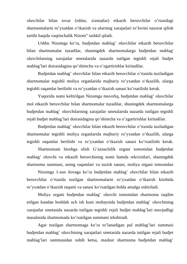 oluvchilar  bilan  tovar  (ishlar,  xizmatlar)  etkazib  beruvchilar  o’rtasidagi
shartnomalarni ro’yxatdan o’tkazish va ularning xarajatlari to’lovini nazorat qilish
tartibi haqida vaqtinchalik Nizom” tashkil qiladi.
Ushbu Nizomga ko’ra, budjetdan mablag’ oluvchilar etkazib beruvchilar
bilan  shartnomalar  tuzadilar,  shuningdek  shartnomalarga  budjetdan  mablag'
oluvchilarning  xarajatlar  smetalarida  nazarda  tutilgan  tegishli  rejali  budjet
mablag’lari doirasidagina qo’shimcha va o’zgartirishlar kiritadilar.
Budjetdan mablag’ oluvchilar bilan etkazib beruvchilar o’rtasida tuziladigan
shartnomalar tegishli moliya organlarida majburiy ro’yxatdan o’tkazilib, ularga
tegishli raqamlar berilishi va ro’yxatdan o’tkazish sanasi ko’rsatilishi kerak.
Yuqorida nomi keltirilgan Nizomga muvofiq, budjetdan mablag’ oluvchilar
mol etkazib beruvchilar bilan shartnomalar tuzadilar, shuningdek shartnomalarga
budjetdan mablag’ oluvchilarning xarajatlar smetalarida nazarda tutilgan tegishli
rejali budjet mablag’lari doirasidagina qo’shimcha va o’zgartirishlar kiritadilar.
Budjetdan mablag’ oluvchilar bilan etkazib beruvchilar o’rtasida tuziladigan
shartnomalar tegishli moliya organlarida majburiy ro’yxatdan o’tkazilib, ularga
tegishli  raqamlar  berilishi  va  ro’yxatdan  o’tkazish  sanasi  ko’rsatilishi  kerak.
Shartnomani  hisobga  olish  G’aznachilik  organi  tomonidan  budjetdan
mablag’ oluvchi va etkazib beruvchining nomi hamda rekvizitlari, shuningdek
shartnoma summasi, uning raqamlari va tuzish sanasi, moliya organi tomonidan
Nizomga 1-son ilovaga ko’ra budjetdan mablag’ oluvchilar bilan etkazib
beruvchilar  o’rtasida  tuzilgan  shartnomalarni  ro’yxatdan  o’tkazish  kitobida
ro’yxatdan o’tkazish raqami va sanasi ko’rsatilgan holda amalga oshiriladi.
Moliya  organi  budjetdan  mablag’  oluvchi  tomonidan  shartnoma  taqdim
etilgan kundan boshlab uch ish kuni mobaynida budjetdan mablag’ oluvchining
xarajatlar smetasida nazarda tutilgan tegishli rejali budjet mablag’lari mavjudligi
masalasida shartnomada ko’rsatilgan summani tekshiradi.
Agar  tuzilgan  shartnomaga  ko’ra  to’lanadigan  pul  mablag’lari  summasi
budjetdan mablag’ oluvchining xarajatlari smetasida nazarda tutilgan rejali budjet
mablag’lari  summasidan  oshib  ketsa,  mazkur  shartnoma  budjetdan  mablag’
